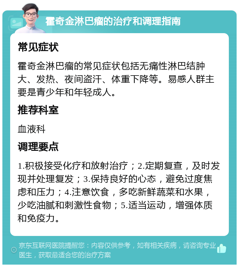 霍奇金淋巴瘤的治疗和调理指南 常见症状 霍奇金淋巴瘤的常见症状包括无痛性淋巴结肿大、发热、夜间盗汗、体重下降等。易感人群主要是青少年和年轻成人。 推荐科室 血液科 调理要点 1.积极接受化疗和放射治疗；2.定期复查，及时发现并处理复发；3.保持良好的心态，避免过度焦虑和压力；4.注意饮食，多吃新鲜蔬菜和水果，少吃油腻和刺激性食物；5.适当运动，增强体质和免疫力。