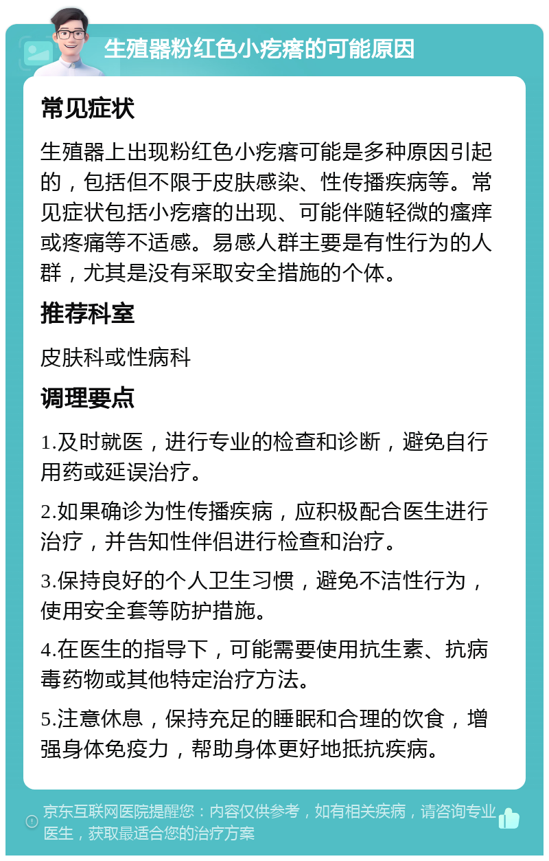 生殖器粉红色小疙瘩的可能原因 常见症状 生殖器上出现粉红色小疙瘩可能是多种原因引起的，包括但不限于皮肤感染、性传播疾病等。常见症状包括小疙瘩的出现、可能伴随轻微的瘙痒或疼痛等不适感。易感人群主要是有性行为的人群，尤其是没有采取安全措施的个体。 推荐科室 皮肤科或性病科 调理要点 1.及时就医，进行专业的检查和诊断，避免自行用药或延误治疗。 2.如果确诊为性传播疾病，应积极配合医生进行治疗，并告知性伴侣进行检查和治疗。 3.保持良好的个人卫生习惯，避免不洁性行为，使用安全套等防护措施。 4.在医生的指导下，可能需要使用抗生素、抗病毒药物或其他特定治疗方法。 5.注意休息，保持充足的睡眠和合理的饮食，增强身体免疫力，帮助身体更好地抵抗疾病。