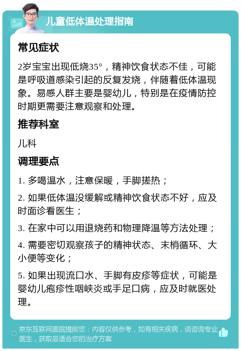 儿童低体温处理指南 常见症状 2岁宝宝出现低烧35°，精神饮食状态不佳，可能是呼吸道感染引起的反复发烧，伴随着低体温现象。易感人群主要是婴幼儿，特别是在疫情防控时期更需要注意观察和处理。 推荐科室 儿科 调理要点 1. 多喝温水，注意保暖，手脚搓热； 2. 如果低体温没缓解或精神饮食状态不好，应及时面诊看医生； 3. 在家中可以用退烧药和物理降温等方法处理； 4. 需要密切观察孩子的精神状态、末梢循环、大小便等变化； 5. 如果出现流口水、手脚有皮疹等症状，可能是婴幼儿疱疹性咽峡炎或手足口病，应及时就医处理。