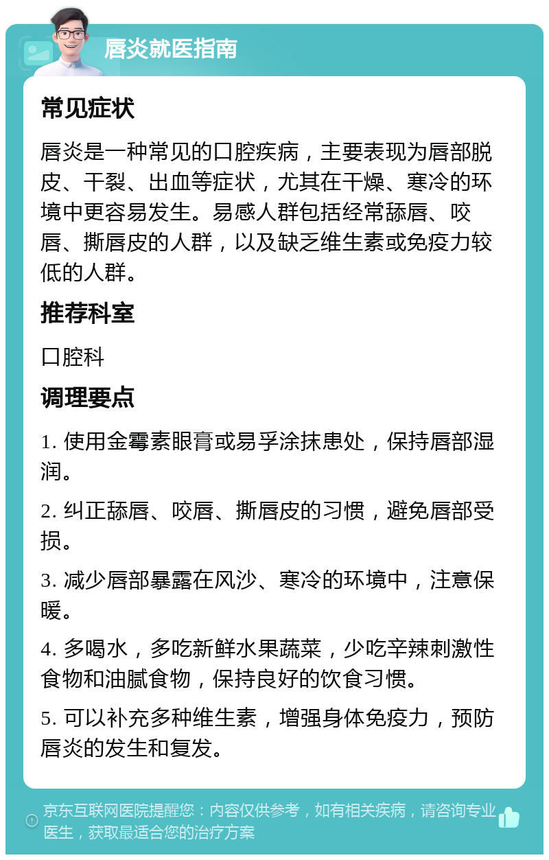 唇炎就医指南 常见症状 唇炎是一种常见的口腔疾病，主要表现为唇部脱皮、干裂、出血等症状，尤其在干燥、寒冷的环境中更容易发生。易感人群包括经常舔唇、咬唇、撕唇皮的人群，以及缺乏维生素或免疫力较低的人群。 推荐科室 口腔科 调理要点 1. 使用金霉素眼膏或易孚涂抹患处，保持唇部湿润。 2. 纠正舔唇、咬唇、撕唇皮的习惯，避免唇部受损。 3. 减少唇部暴露在风沙、寒冷的环境中，注意保暖。 4. 多喝水，多吃新鲜水果蔬菜，少吃辛辣刺激性食物和油腻食物，保持良好的饮食习惯。 5. 可以补充多种维生素，增强身体免疫力，预防唇炎的发生和复发。