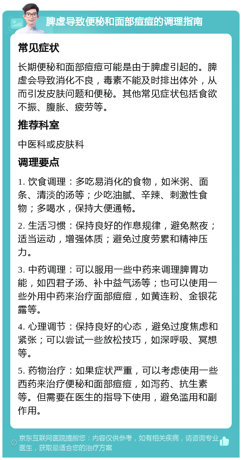 脾虚导致便秘和面部痘痘的调理指南 常见症状 长期便秘和面部痘痘可能是由于脾虚引起的。脾虚会导致消化不良，毒素不能及时排出体外，从而引发皮肤问题和便秘。其他常见症状包括食欲不振、腹胀、疲劳等。 推荐科室 中医科或皮肤科 调理要点 1. 饮食调理：多吃易消化的食物，如米粥、面条、清淡的汤等；少吃油腻、辛辣、刺激性食物；多喝水，保持大便通畅。 2. 生活习惯：保持良好的作息规律，避免熬夜；适当运动，增强体质；避免过度劳累和精神压力。 3. 中药调理：可以服用一些中药来调理脾胃功能，如四君子汤、补中益气汤等；也可以使用一些外用中药来治疗面部痘痘，如黄连粉、金银花露等。 4. 心理调节：保持良好的心态，避免过度焦虑和紧张；可以尝试一些放松技巧，如深呼吸、冥想等。 5. 药物治疗：如果症状严重，可以考虑使用一些西药来治疗便秘和面部痘痘，如泻药、抗生素等。但需要在医生的指导下使用，避免滥用和副作用。