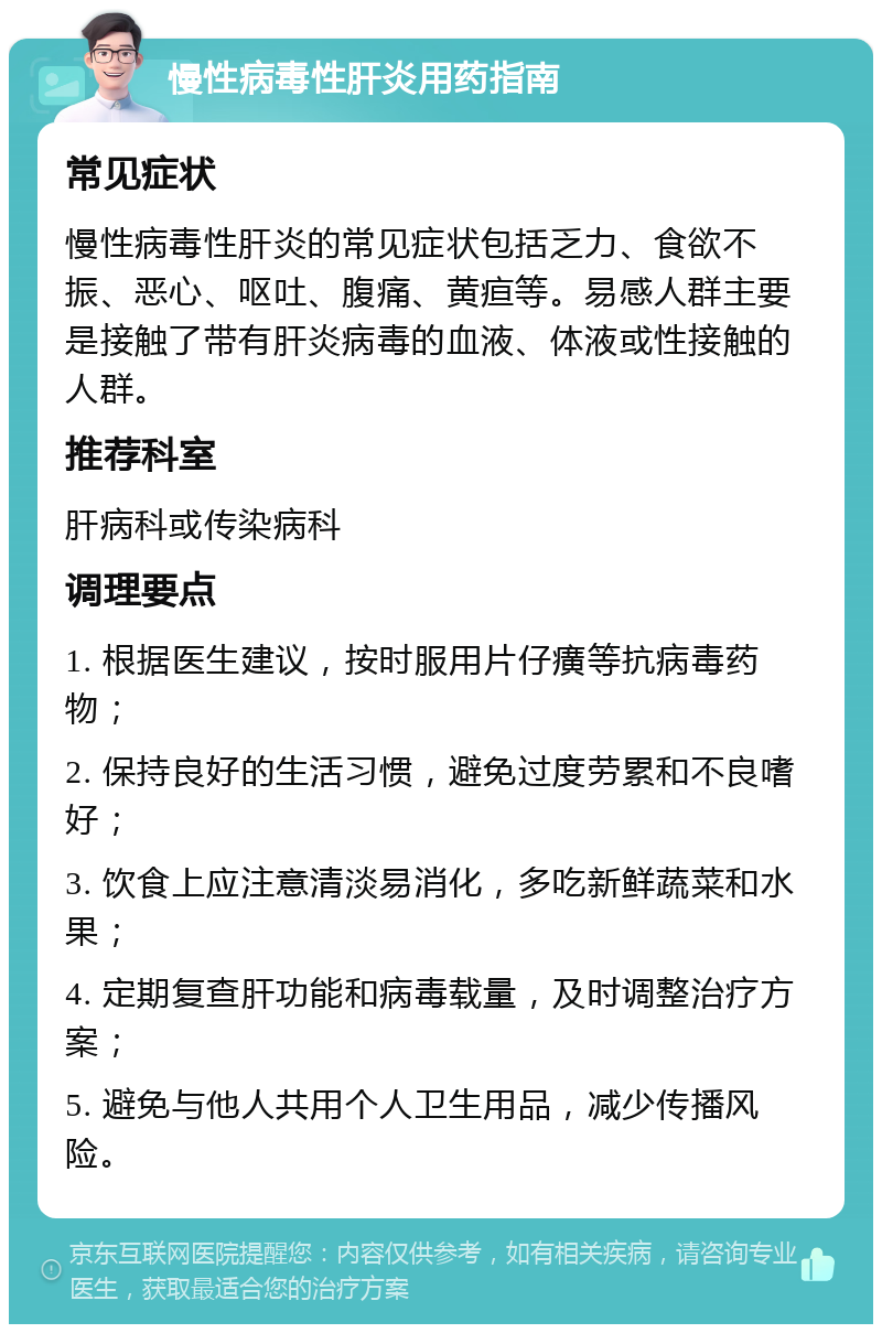 慢性病毒性肝炎用药指南 常见症状 慢性病毒性肝炎的常见症状包括乏力、食欲不振、恶心、呕吐、腹痛、黄疸等。易感人群主要是接触了带有肝炎病毒的血液、体液或性接触的人群。 推荐科室 肝病科或传染病科 调理要点 1. 根据医生建议，按时服用片仔癀等抗病毒药物； 2. 保持良好的生活习惯，避免过度劳累和不良嗜好； 3. 饮食上应注意清淡易消化，多吃新鲜蔬菜和水果； 4. 定期复查肝功能和病毒载量，及时调整治疗方案； 5. 避免与他人共用个人卫生用品，减少传播风险。