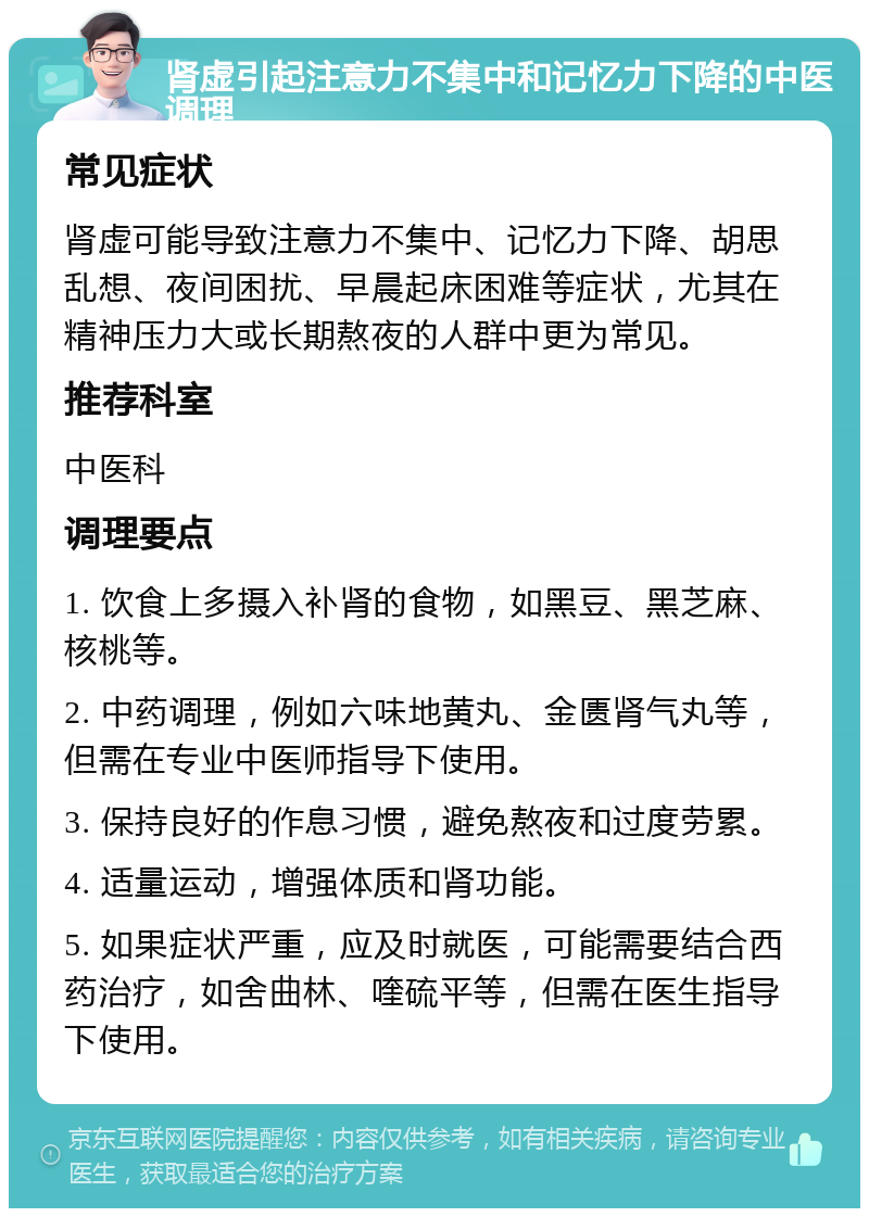 肾虚引起注意力不集中和记忆力下降的中医调理 常见症状 肾虚可能导致注意力不集中、记忆力下降、胡思乱想、夜间困扰、早晨起床困难等症状，尤其在精神压力大或长期熬夜的人群中更为常见。 推荐科室 中医科 调理要点 1. 饮食上多摄入补肾的食物，如黑豆、黑芝麻、核桃等。 2. 中药调理，例如六味地黄丸、金匮肾气丸等，但需在专业中医师指导下使用。 3. 保持良好的作息习惯，避免熬夜和过度劳累。 4. 适量运动，增强体质和肾功能。 5. 如果症状严重，应及时就医，可能需要结合西药治疗，如舍曲林、喹硫平等，但需在医生指导下使用。