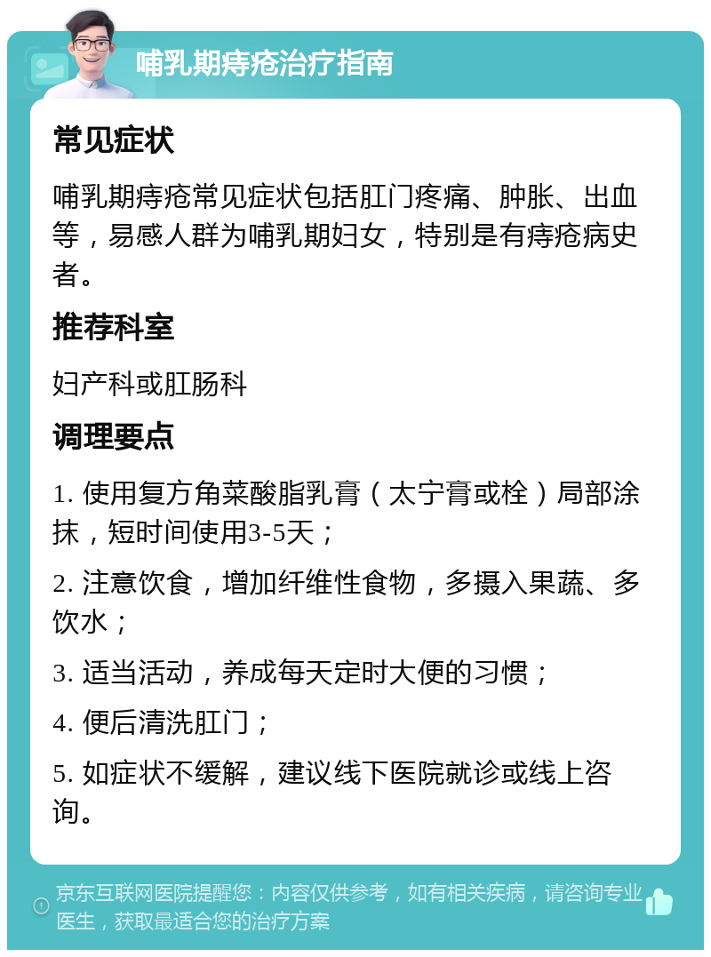 哺乳期痔疮治疗指南 常见症状 哺乳期痔疮常见症状包括肛门疼痛、肿胀、出血等，易感人群为哺乳期妇女，特别是有痔疮病史者。 推荐科室 妇产科或肛肠科 调理要点 1. 使用复方角菜酸脂乳膏（太宁膏或栓）局部涂抹，短时间使用3-5天； 2. 注意饮食，增加纤维性食物，多摄入果蔬、多饮水； 3. 适当活动，养成每天定时大便的习惯； 4. 便后清洗肛门； 5. 如症状不缓解，建议线下医院就诊或线上咨询。