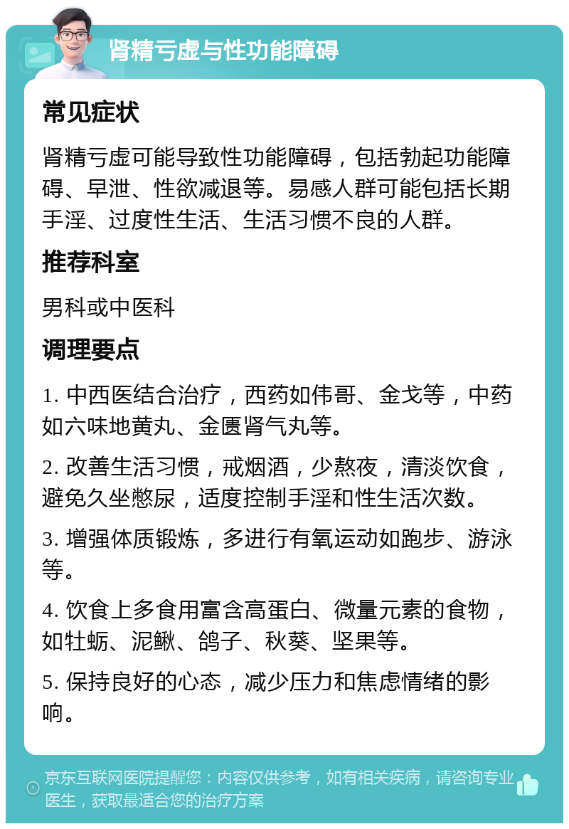 肾精亏虚与性功能障碍 常见症状 肾精亏虚可能导致性功能障碍，包括勃起功能障碍、早泄、性欲减退等。易感人群可能包括长期手淫、过度性生活、生活习惯不良的人群。 推荐科室 男科或中医科 调理要点 1. 中西医结合治疗，西药如伟哥、金戈等，中药如六味地黄丸、金匮肾气丸等。 2. 改善生活习惯，戒烟酒，少熬夜，清淡饮食，避免久坐憋尿，适度控制手淫和性生活次数。 3. 增强体质锻炼，多进行有氧运动如跑步、游泳等。 4. 饮食上多食用富含高蛋白、微量元素的食物，如牡蛎、泥鳅、鸽子、秋葵、坚果等。 5. 保持良好的心态，减少压力和焦虑情绪的影响。