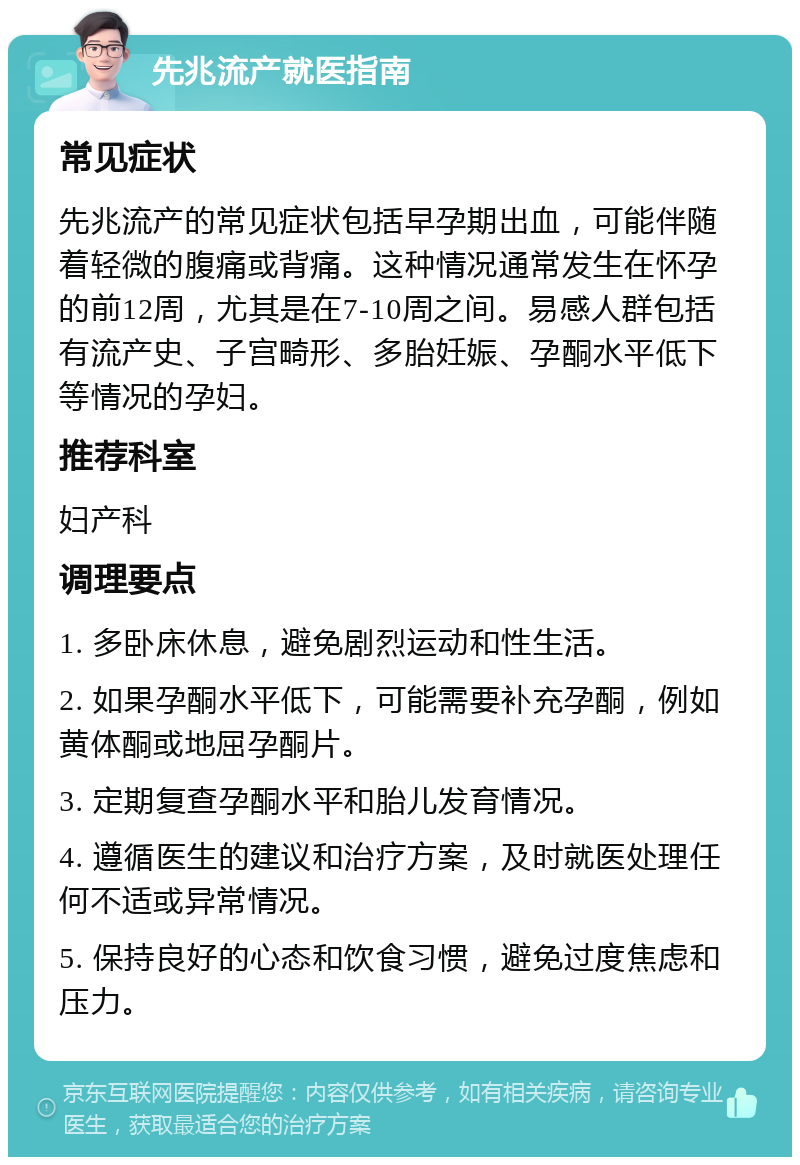 先兆流产就医指南 常见症状 先兆流产的常见症状包括早孕期出血，可能伴随着轻微的腹痛或背痛。这种情况通常发生在怀孕的前12周，尤其是在7-10周之间。易感人群包括有流产史、子宫畸形、多胎妊娠、孕酮水平低下等情况的孕妇。 推荐科室 妇产科 调理要点 1. 多卧床休息，避免剧烈运动和性生活。 2. 如果孕酮水平低下，可能需要补充孕酮，例如黄体酮或地屈孕酮片。 3. 定期复查孕酮水平和胎儿发育情况。 4. 遵循医生的建议和治疗方案，及时就医处理任何不适或异常情况。 5. 保持良好的心态和饮食习惯，避免过度焦虑和压力。