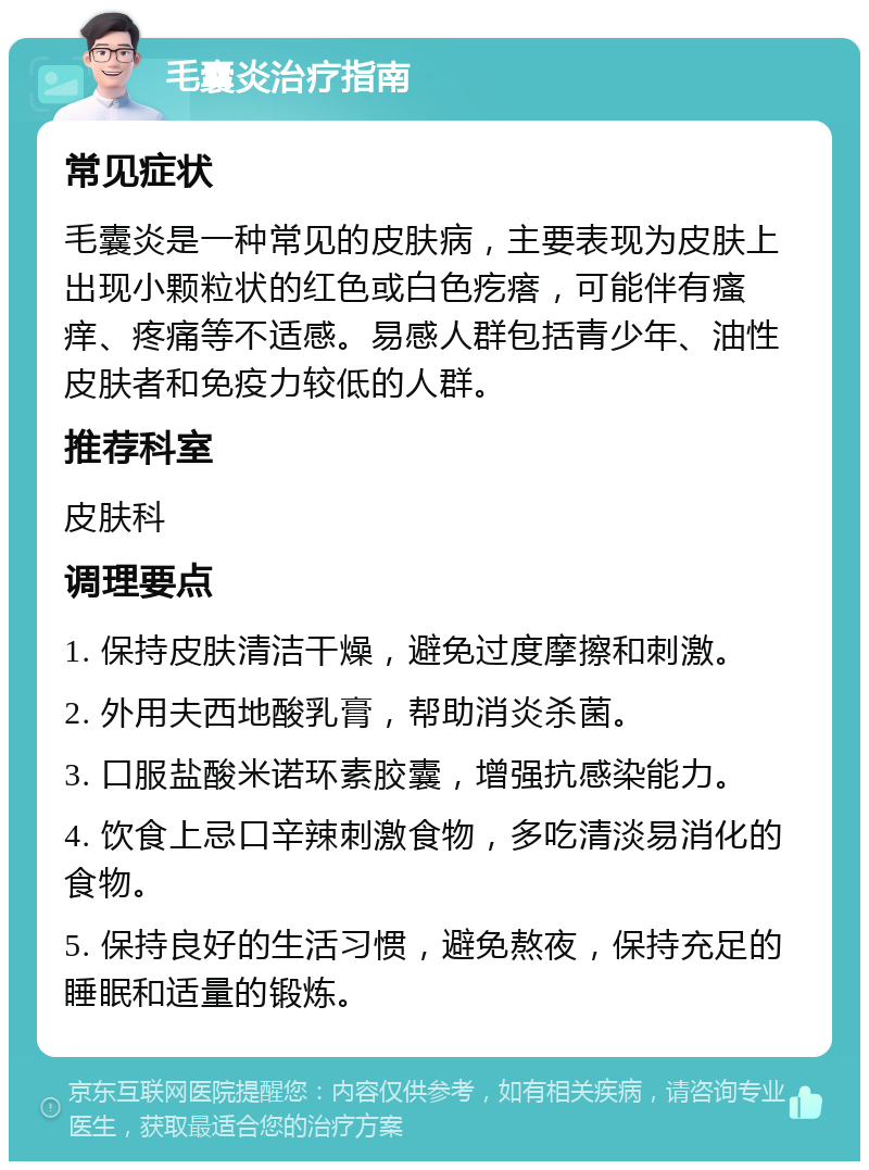 毛囊炎治疗指南 常见症状 毛囊炎是一种常见的皮肤病，主要表现为皮肤上出现小颗粒状的红色或白色疙瘩，可能伴有瘙痒、疼痛等不适感。易感人群包括青少年、油性皮肤者和免疫力较低的人群。 推荐科室 皮肤科 调理要点 1. 保持皮肤清洁干燥，避免过度摩擦和刺激。 2. 外用夫西地酸乳膏，帮助消炎杀菌。 3. 口服盐酸米诺环素胶囊，增强抗感染能力。 4. 饮食上忌口辛辣刺激食物，多吃清淡易消化的食物。 5. 保持良好的生活习惯，避免熬夜，保持充足的睡眠和适量的锻炼。