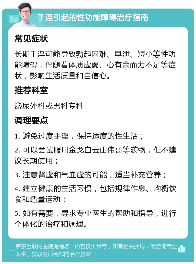 手淫引起的性功能障碍治疗指南 常见症状 长期手淫可能导致勃起困难、早泄、短小等性功能障碍，伴随着体质虚弱、心有余而力不足等症状，影响生活质量和自信心。 推荐科室 泌尿外科或男科专科 调理要点 1. 避免过度手淫，保持适度的性生活； 2. 可以尝试服用金戈白云山伟哥等药物，但不建议长期使用； 3. 注意肾虚和气血虚的可能，适当补充营养； 4. 建立健康的生活习惯，包括规律作息、均衡饮食和适量运动； 5. 如有需要，寻求专业医生的帮助和指导，进行个体化的治疗和调理。