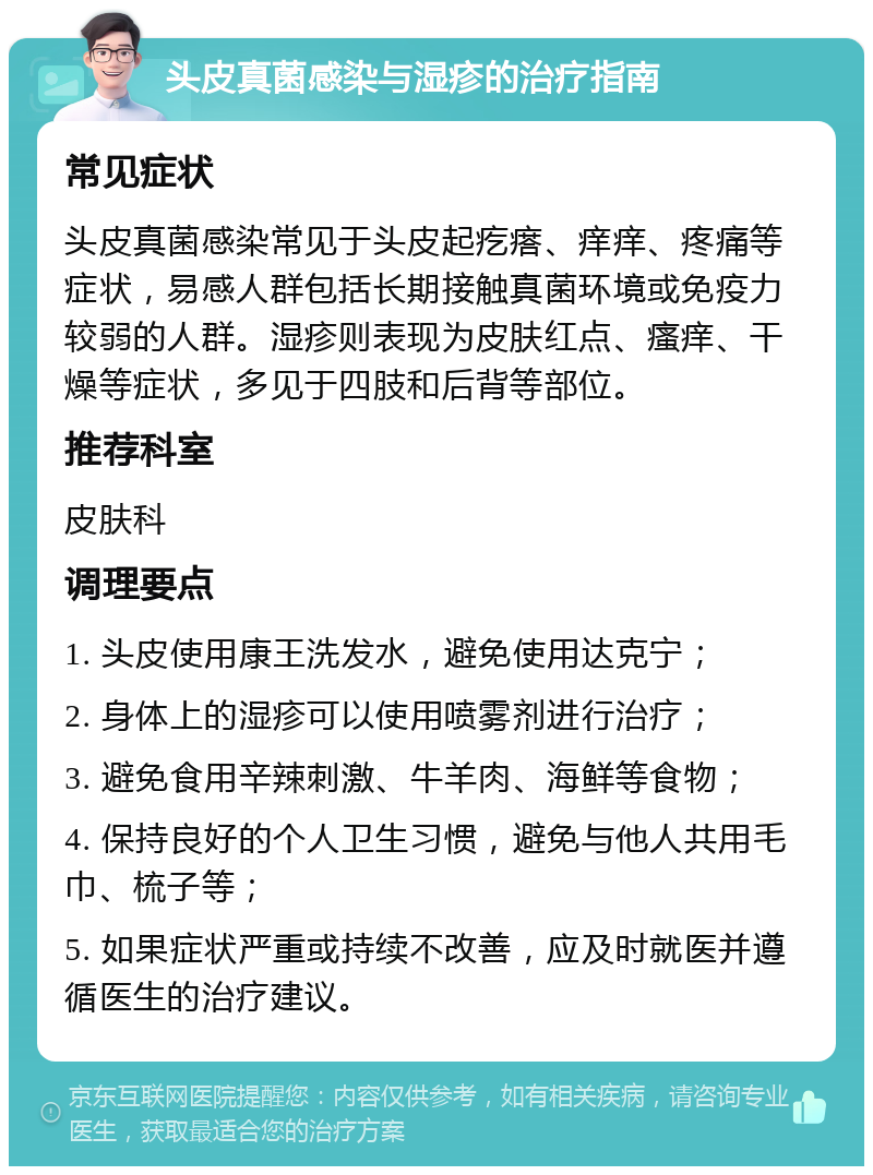 头皮真菌感染与湿疹的治疗指南 常见症状 头皮真菌感染常见于头皮起疙瘩、痒痒、疼痛等症状，易感人群包括长期接触真菌环境或免疫力较弱的人群。湿疹则表现为皮肤红点、瘙痒、干燥等症状，多见于四肢和后背等部位。 推荐科室 皮肤科 调理要点 1. 头皮使用康王洗发水，避免使用达克宁； 2. 身体上的湿疹可以使用喷雾剂进行治疗； 3. 避免食用辛辣刺激、牛羊肉、海鲜等食物； 4. 保持良好的个人卫生习惯，避免与他人共用毛巾、梳子等； 5. 如果症状严重或持续不改善，应及时就医并遵循医生的治疗建议。