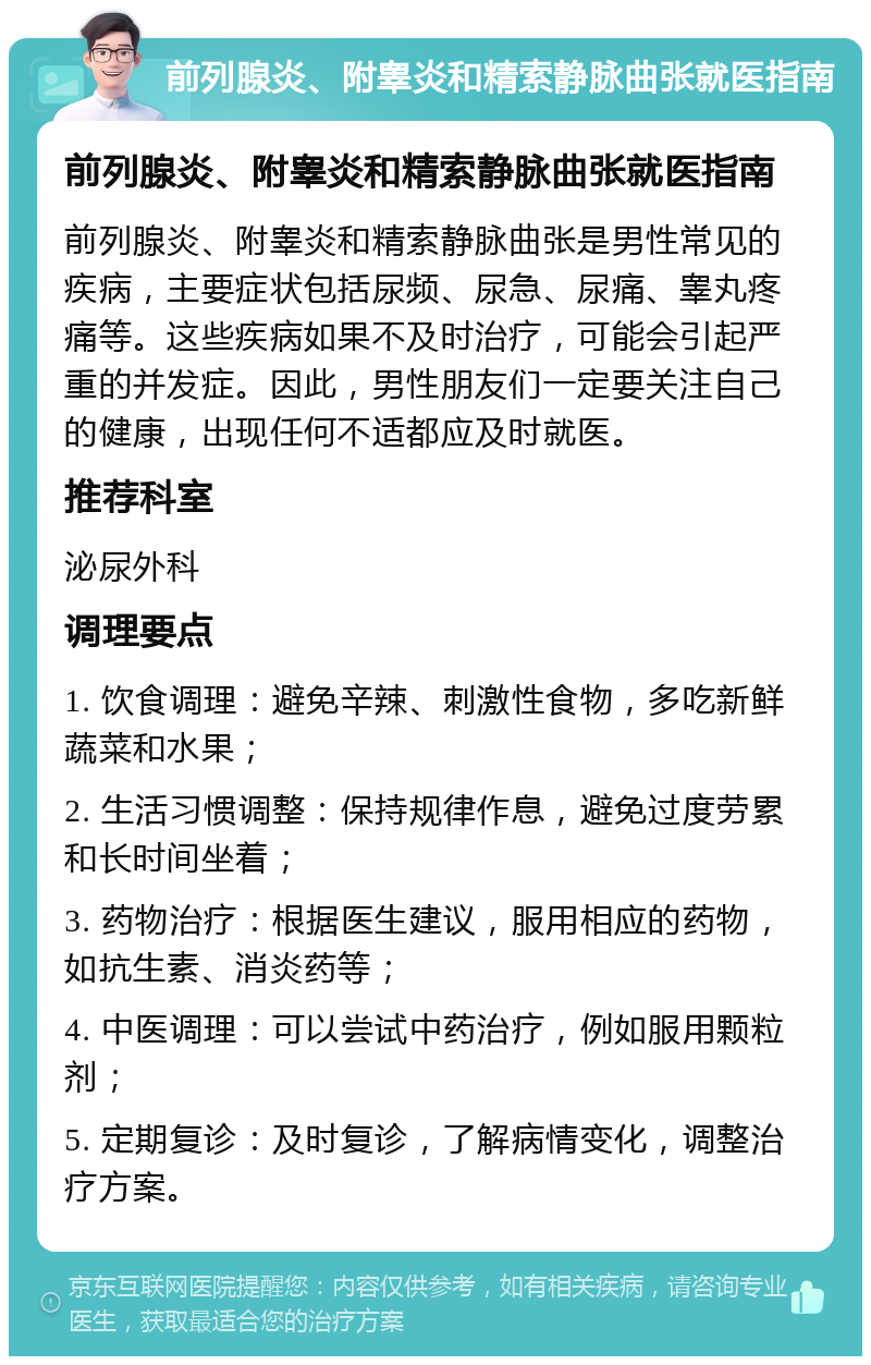 前列腺炎、附睾炎和精索静脉曲张就医指南 前列腺炎、附睾炎和精索静脉曲张就医指南 前列腺炎、附睾炎和精索静脉曲张是男性常见的疾病，主要症状包括尿频、尿急、尿痛、睾丸疼痛等。这些疾病如果不及时治疗，可能会引起严重的并发症。因此，男性朋友们一定要关注自己的健康，出现任何不适都应及时就医。 推荐科室 泌尿外科 调理要点 1. 饮食调理：避免辛辣、刺激性食物，多吃新鲜蔬菜和水果； 2. 生活习惯调整：保持规律作息，避免过度劳累和长时间坐着； 3. 药物治疗：根据医生建议，服用相应的药物，如抗生素、消炎药等； 4. 中医调理：可以尝试中药治疗，例如服用颗粒剂； 5. 定期复诊：及时复诊，了解病情变化，调整治疗方案。