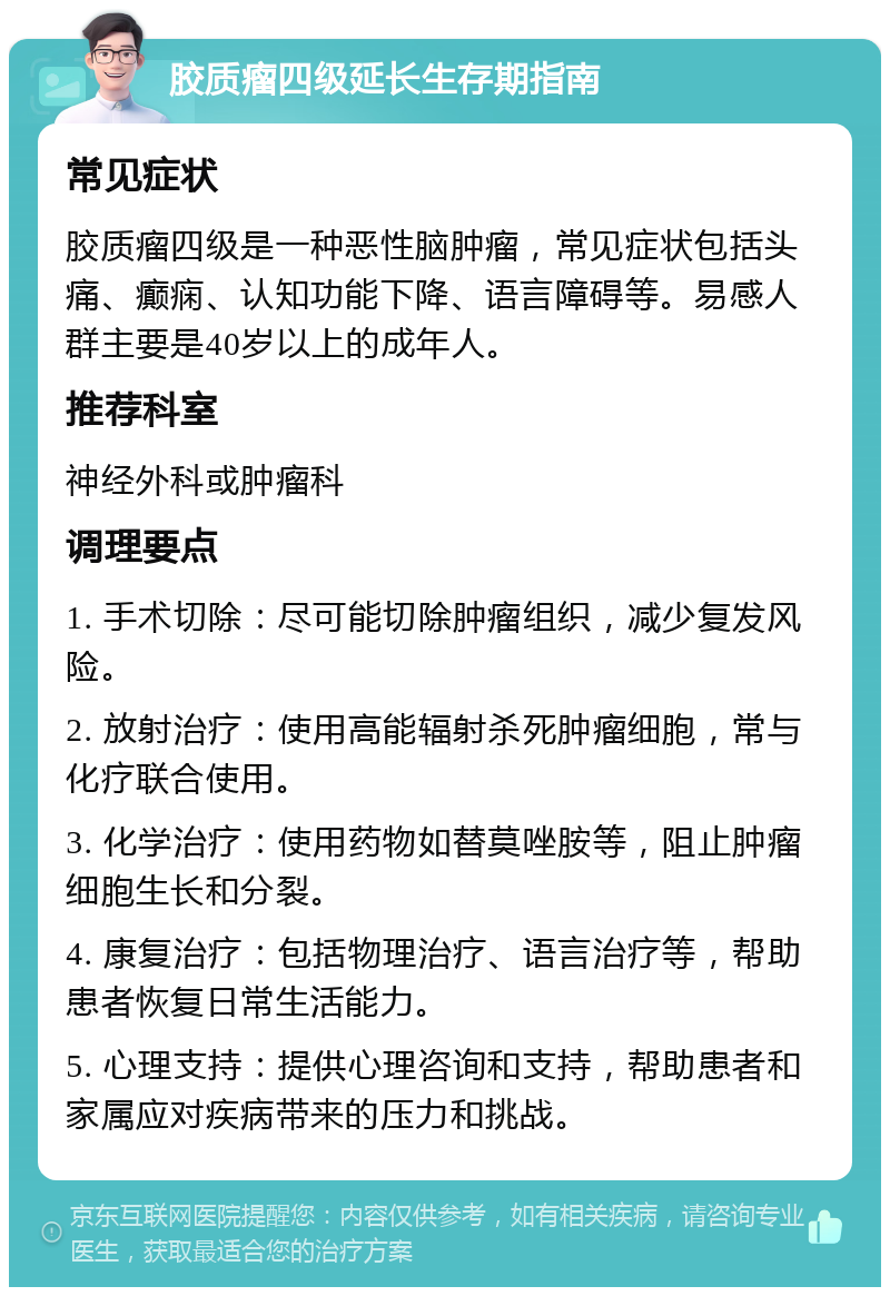 胶质瘤四级延长生存期指南 常见症状 胶质瘤四级是一种恶性脑肿瘤，常见症状包括头痛、癫痫、认知功能下降、语言障碍等。易感人群主要是40岁以上的成年人。 推荐科室 神经外科或肿瘤科 调理要点 1. 手术切除：尽可能切除肿瘤组织，减少复发风险。 2. 放射治疗：使用高能辐射杀死肿瘤细胞，常与化疗联合使用。 3. 化学治疗：使用药物如替莫唑胺等，阻止肿瘤细胞生长和分裂。 4. 康复治疗：包括物理治疗、语言治疗等，帮助患者恢复日常生活能力。 5. 心理支持：提供心理咨询和支持，帮助患者和家属应对疾病带来的压力和挑战。