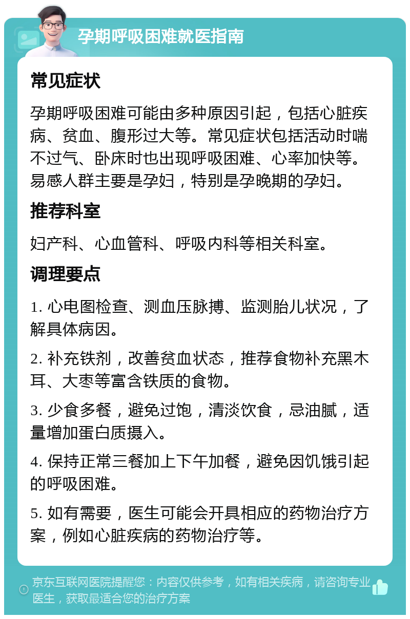 孕期呼吸困难就医指南 常见症状 孕期呼吸困难可能由多种原因引起，包括心脏疾病、贫血、腹形过大等。常见症状包括活动时喘不过气、卧床时也出现呼吸困难、心率加快等。易感人群主要是孕妇，特别是孕晚期的孕妇。 推荐科室 妇产科、心血管科、呼吸内科等相关科室。 调理要点 1. 心电图检查、测血压脉搏、监测胎儿状况，了解具体病因。 2. 补充铁剂，改善贫血状态，推荐食物补充黑木耳、大枣等富含铁质的食物。 3. 少食多餐，避免过饱，清淡饮食，忌油腻，适量增加蛋白质摄入。 4. 保持正常三餐加上下午加餐，避免因饥饿引起的呼吸困难。 5. 如有需要，医生可能会开具相应的药物治疗方案，例如心脏疾病的药物治疗等。