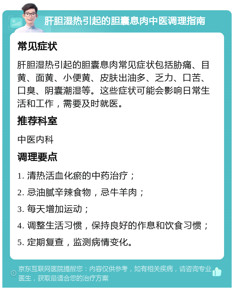 肝胆湿热引起的胆囊息肉中医调理指南 常见症状 肝胆湿热引起的胆囊息肉常见症状包括胁痛、目黄、面黄、小便黄、皮肤出油多、乏力、口苦、口臭、阴囊潮湿等。这些症状可能会影响日常生活和工作，需要及时就医。 推荐科室 中医内科 调理要点 1. 清热活血化瘀的中药治疗； 2. 忌油腻辛辣食物，忌牛羊肉； 3. 每天增加运动； 4. 调整生活习惯，保持良好的作息和饮食习惯； 5. 定期复查，监测病情变化。