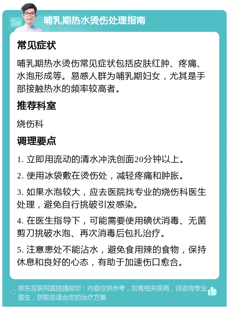 哺乳期热水烫伤处理指南 常见症状 哺乳期热水烫伤常见症状包括皮肤红肿、疼痛、水泡形成等。易感人群为哺乳期妇女，尤其是手部接触热水的频率较高者。 推荐科室 烧伤科 调理要点 1. 立即用流动的清水冲洗创面20分钟以上。 2. 使用冰袋敷在烫伤处，减轻疼痛和肿胀。 3. 如果水泡较大，应去医院找专业的烧伤科医生处理，避免自行挑破引发感染。 4. 在医生指导下，可能需要使用碘伏消毒、无菌剪刀挑破水泡、再次消毒后包扎治疗。 5. 注意患处不能沾水，避免食用辣的食物，保持休息和良好的心态，有助于加速伤口愈合。