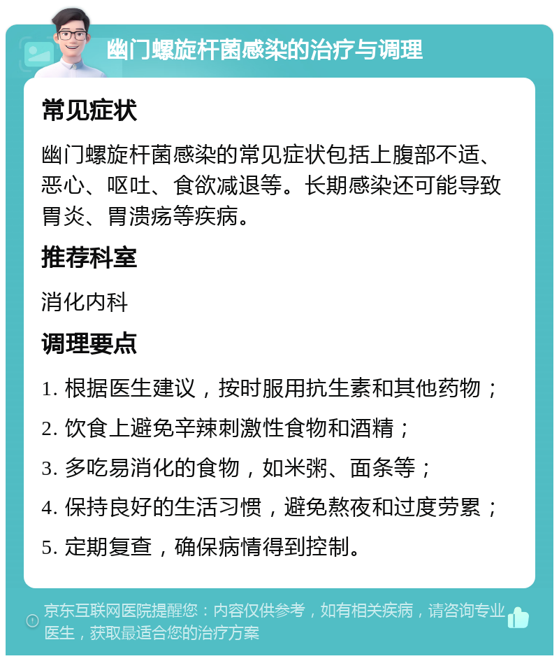 幽门螺旋杆菌感染的治疗与调理 常见症状 幽门螺旋杆菌感染的常见症状包括上腹部不适、恶心、呕吐、食欲减退等。长期感染还可能导致胃炎、胃溃疡等疾病。 推荐科室 消化内科 调理要点 1. 根据医生建议，按时服用抗生素和其他药物； 2. 饮食上避免辛辣刺激性食物和酒精； 3. 多吃易消化的食物，如米粥、面条等； 4. 保持良好的生活习惯，避免熬夜和过度劳累； 5. 定期复查，确保病情得到控制。