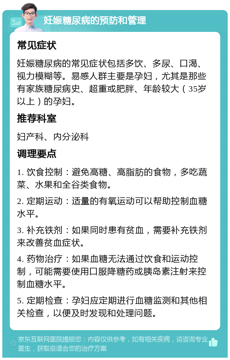 妊娠糖尿病的预防和管理 常见症状 妊娠糖尿病的常见症状包括多饮、多尿、口渴、视力模糊等。易感人群主要是孕妇，尤其是那些有家族糖尿病史、超重或肥胖、年龄较大（35岁以上）的孕妇。 推荐科室 妇产科、内分泌科 调理要点 1. 饮食控制：避免高糖、高脂肪的食物，多吃蔬菜、水果和全谷类食物。 2. 定期运动：适量的有氧运动可以帮助控制血糖水平。 3. 补充铁剂：如果同时患有贫血，需要补充铁剂来改善贫血症状。 4. 药物治疗：如果血糖无法通过饮食和运动控制，可能需要使用口服降糖药或胰岛素注射来控制血糖水平。 5. 定期检查：孕妇应定期进行血糖监测和其他相关检查，以便及时发现和处理问题。