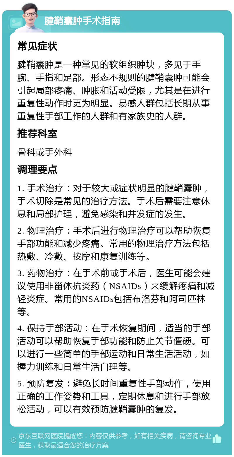 腱鞘囊肿手术指南 常见症状 腱鞘囊肿是一种常见的软组织肿块，多见于手腕、手指和足部。形态不规则的腱鞘囊肿可能会引起局部疼痛、肿胀和活动受限，尤其是在进行重复性动作时更为明显。易感人群包括长期从事重复性手部工作的人群和有家族史的人群。 推荐科室 骨科或手外科 调理要点 1. 手术治疗：对于较大或症状明显的腱鞘囊肿，手术切除是常见的治疗方法。手术后需要注意休息和局部护理，避免感染和并发症的发生。 2. 物理治疗：手术后进行物理治疗可以帮助恢复手部功能和减少疼痛。常用的物理治疗方法包括热敷、冷敷、按摩和康复训练等。 3. 药物治疗：在手术前或手术后，医生可能会建议使用非甾体抗炎药（NSAIDs）来缓解疼痛和减轻炎症。常用的NSAIDs包括布洛芬和阿司匹林等。 4. 保持手部活动：在手术恢复期间，适当的手部活动可以帮助恢复手部功能和防止关节僵硬。可以进行一些简单的手部运动和日常生活活动，如握力训练和日常生活自理等。 5. 预防复发：避免长时间重复性手部动作，使用正确的工作姿势和工具，定期休息和进行手部放松活动，可以有效预防腱鞘囊肿的复发。