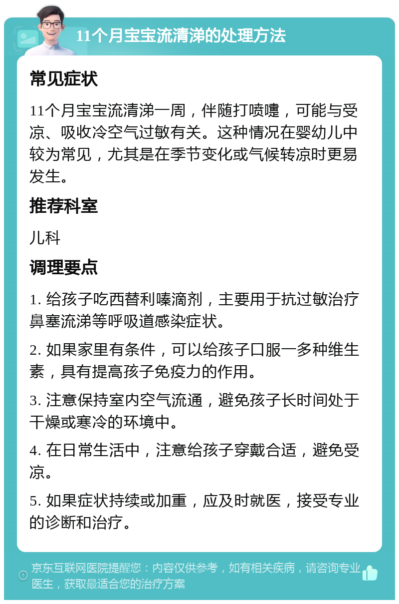 11个月宝宝流清涕的处理方法 常见症状 11个月宝宝流清涕一周，伴随打喷嚏，可能与受凉、吸收冷空气过敏有关。这种情况在婴幼儿中较为常见，尤其是在季节变化或气候转凉时更易发生。 推荐科室 儿科 调理要点 1. 给孩子吃西替利嗪滴剂，主要用于抗过敏治疗鼻塞流涕等呼吸道感染症状。 2. 如果家里有条件，可以给孩子口服一多种维生素，具有提高孩子免疫力的作用。 3. 注意保持室内空气流通，避免孩子长时间处于干燥或寒冷的环境中。 4. 在日常生活中，注意给孩子穿戴合适，避免受凉。 5. 如果症状持续或加重，应及时就医，接受专业的诊断和治疗。