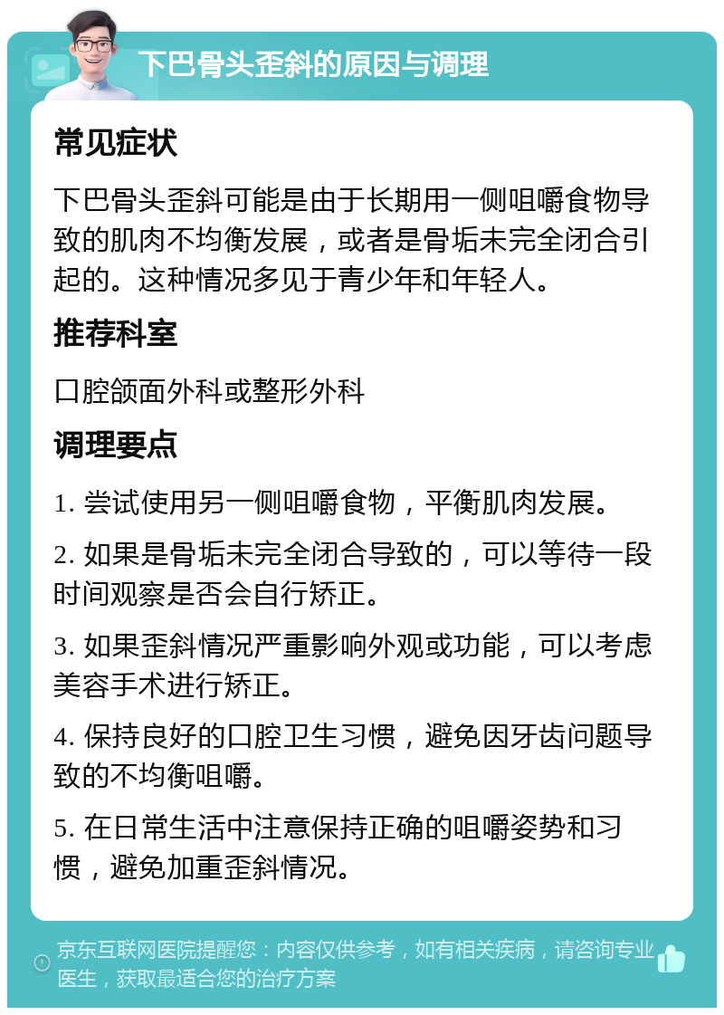 下巴骨头歪斜的原因与调理 常见症状 下巴骨头歪斜可能是由于长期用一侧咀嚼食物导致的肌肉不均衡发展，或者是骨垢未完全闭合引起的。这种情况多见于青少年和年轻人。 推荐科室 口腔颌面外科或整形外科 调理要点 1. 尝试使用另一侧咀嚼食物，平衡肌肉发展。 2. 如果是骨垢未完全闭合导致的，可以等待一段时间观察是否会自行矫正。 3. 如果歪斜情况严重影响外观或功能，可以考虑美容手术进行矫正。 4. 保持良好的口腔卫生习惯，避免因牙齿问题导致的不均衡咀嚼。 5. 在日常生活中注意保持正确的咀嚼姿势和习惯，避免加重歪斜情况。