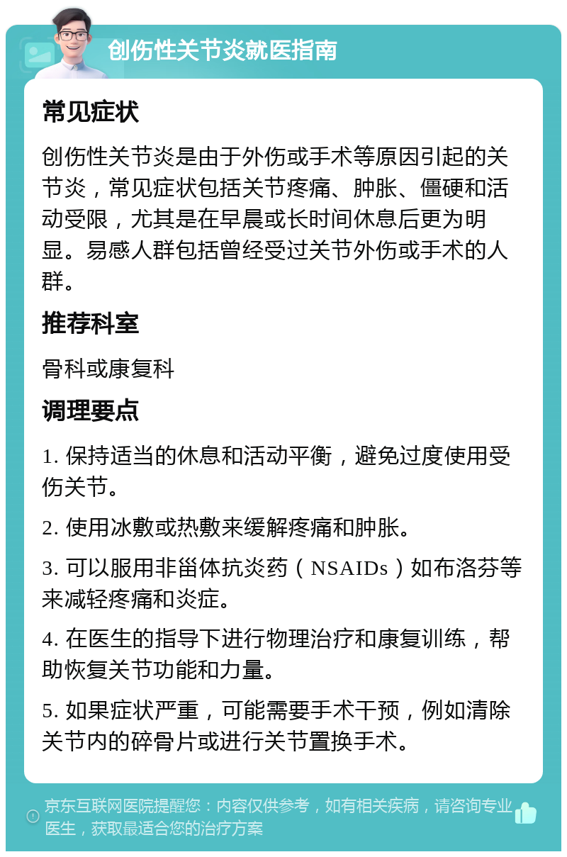 创伤性关节炎就医指南 常见症状 创伤性关节炎是由于外伤或手术等原因引起的关节炎，常见症状包括关节疼痛、肿胀、僵硬和活动受限，尤其是在早晨或长时间休息后更为明显。易感人群包括曾经受过关节外伤或手术的人群。 推荐科室 骨科或康复科 调理要点 1. 保持适当的休息和活动平衡，避免过度使用受伤关节。 2. 使用冰敷或热敷来缓解疼痛和肿胀。 3. 可以服用非甾体抗炎药（NSAIDs）如布洛芬等来减轻疼痛和炎症。 4. 在医生的指导下进行物理治疗和康复训练，帮助恢复关节功能和力量。 5. 如果症状严重，可能需要手术干预，例如清除关节内的碎骨片或进行关节置换手术。