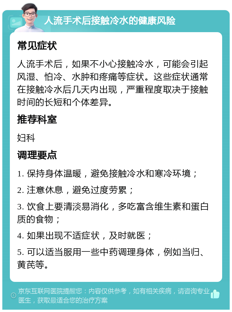 人流手术后接触冷水的健康风险 常见症状 人流手术后，如果不小心接触冷水，可能会引起风湿、怕冷、水肿和疼痛等症状。这些症状通常在接触冷水后几天内出现，严重程度取决于接触时间的长短和个体差异。 推荐科室 妇科 调理要点 1. 保持身体温暖，避免接触冷水和寒冷环境； 2. 注意休息，避免过度劳累； 3. 饮食上要清淡易消化，多吃富含维生素和蛋白质的食物； 4. 如果出现不适症状，及时就医； 5. 可以适当服用一些中药调理身体，例如当归、黄芪等。