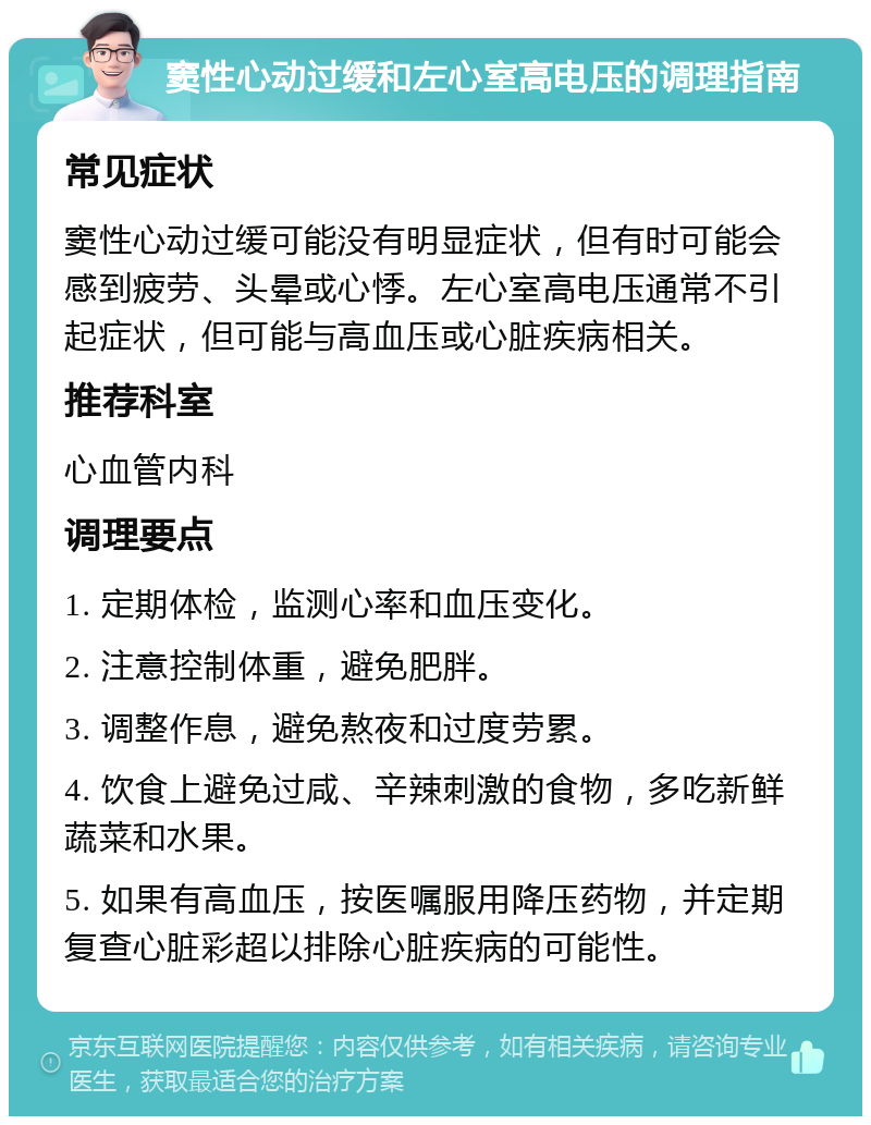 窦性心动过缓和左心室高电压的调理指南 常见症状 窦性心动过缓可能没有明显症状，但有时可能会感到疲劳、头晕或心悸。左心室高电压通常不引起症状，但可能与高血压或心脏疾病相关。 推荐科室 心血管内科 调理要点 1. 定期体检，监测心率和血压变化。 2. 注意控制体重，避免肥胖。 3. 调整作息，避免熬夜和过度劳累。 4. 饮食上避免过咸、辛辣刺激的食物，多吃新鲜蔬菜和水果。 5. 如果有高血压，按医嘱服用降压药物，并定期复查心脏彩超以排除心脏疾病的可能性。