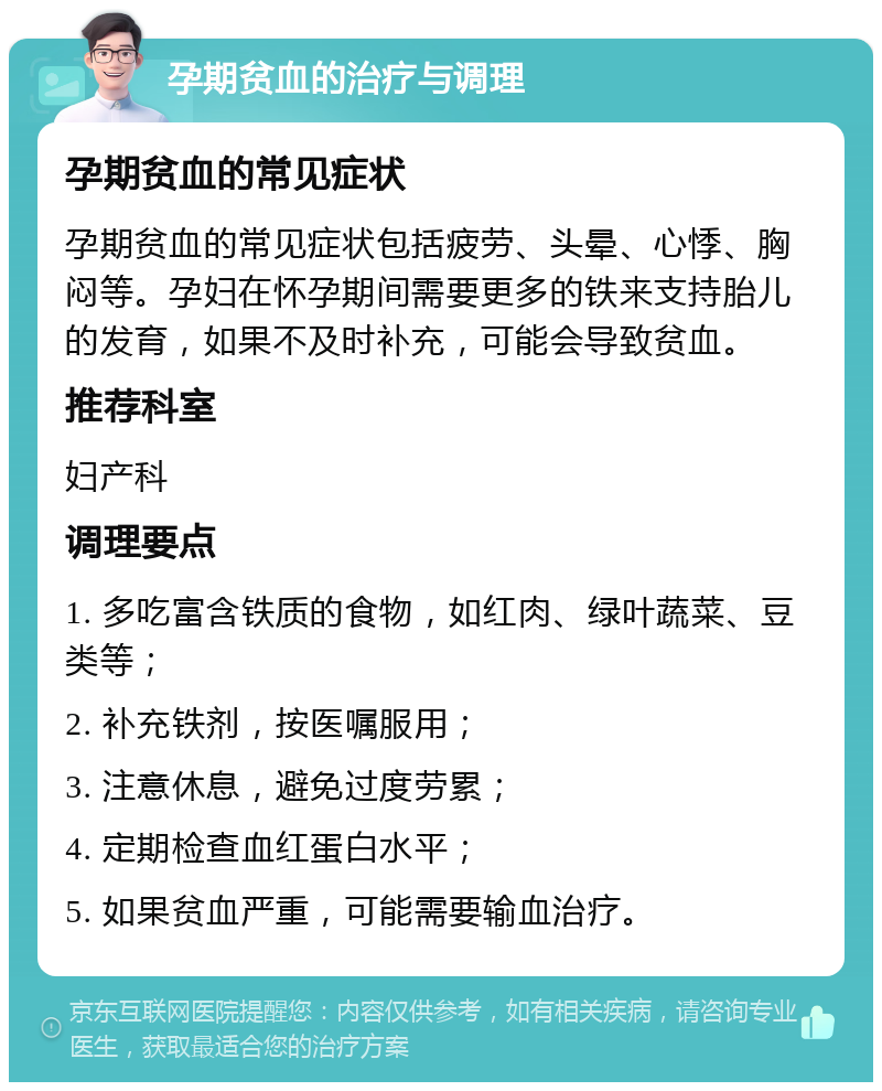 孕期贫血的治疗与调理 孕期贫血的常见症状 孕期贫血的常见症状包括疲劳、头晕、心悸、胸闷等。孕妇在怀孕期间需要更多的铁来支持胎儿的发育，如果不及时补充，可能会导致贫血。 推荐科室 妇产科 调理要点 1. 多吃富含铁质的食物，如红肉、绿叶蔬菜、豆类等； 2. 补充铁剂，按医嘱服用； 3. 注意休息，避免过度劳累； 4. 定期检查血红蛋白水平； 5. 如果贫血严重，可能需要输血治疗。