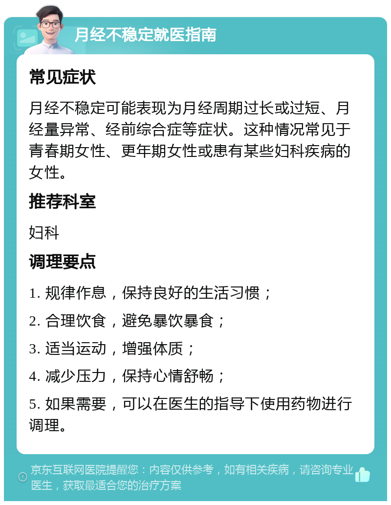 月经不稳定就医指南 常见症状 月经不稳定可能表现为月经周期过长或过短、月经量异常、经前综合症等症状。这种情况常见于青春期女性、更年期女性或患有某些妇科疾病的女性。 推荐科室 妇科 调理要点 1. 规律作息，保持良好的生活习惯； 2. 合理饮食，避免暴饮暴食； 3. 适当运动，增强体质； 4. 减少压力，保持心情舒畅； 5. 如果需要，可以在医生的指导下使用药物进行调理。