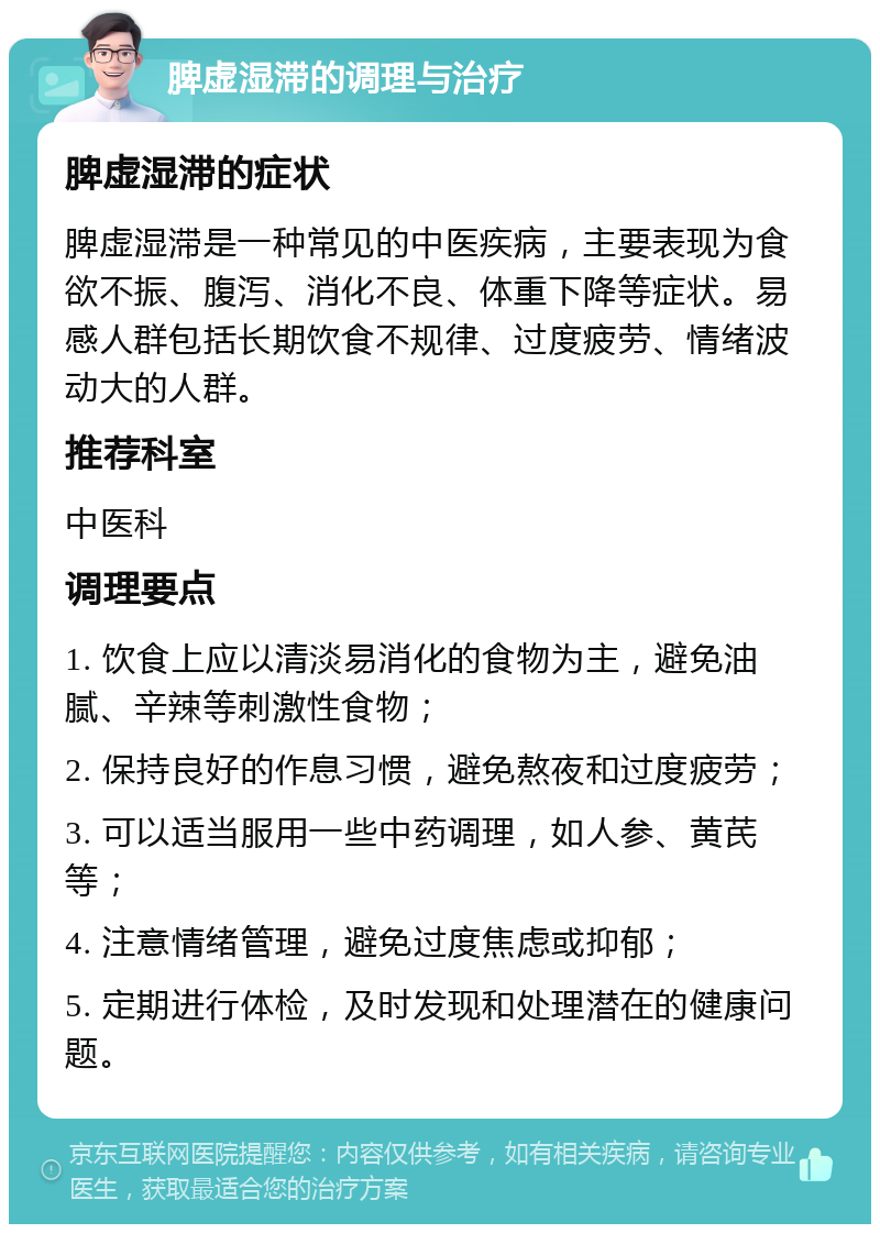 脾虚湿滞的调理与治疗 脾虚湿滞的症状 脾虚湿滞是一种常见的中医疾病，主要表现为食欲不振、腹泻、消化不良、体重下降等症状。易感人群包括长期饮食不规律、过度疲劳、情绪波动大的人群。 推荐科室 中医科 调理要点 1. 饮食上应以清淡易消化的食物为主，避免油腻、辛辣等刺激性食物； 2. 保持良好的作息习惯，避免熬夜和过度疲劳； 3. 可以适当服用一些中药调理，如人参、黄芪等； 4. 注意情绪管理，避免过度焦虑或抑郁； 5. 定期进行体检，及时发现和处理潜在的健康问题。