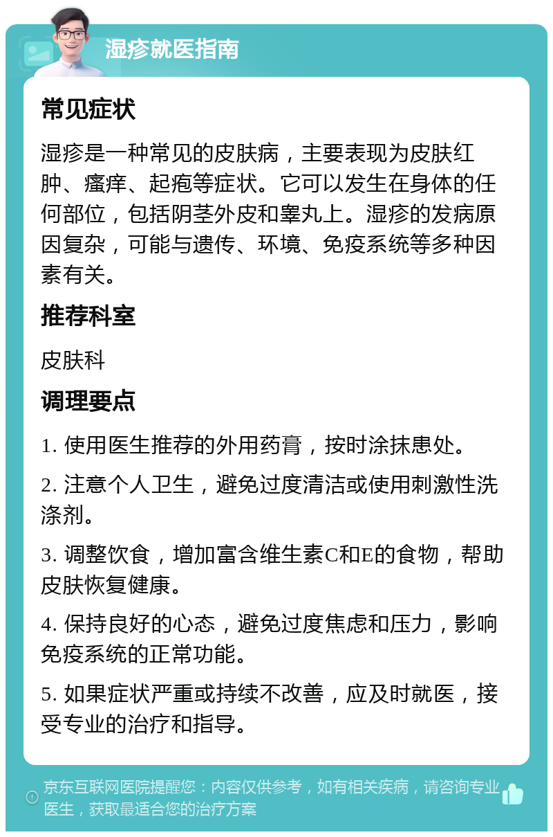 湿疹就医指南 常见症状 湿疹是一种常见的皮肤病，主要表现为皮肤红肿、瘙痒、起疱等症状。它可以发生在身体的任何部位，包括阴茎外皮和睾丸上。湿疹的发病原因复杂，可能与遗传、环境、免疫系统等多种因素有关。 推荐科室 皮肤科 调理要点 1. 使用医生推荐的外用药膏，按时涂抹患处。 2. 注意个人卫生，避免过度清洁或使用刺激性洗涤剂。 3. 调整饮食，增加富含维生素C和E的食物，帮助皮肤恢复健康。 4. 保持良好的心态，避免过度焦虑和压力，影响免疫系统的正常功能。 5. 如果症状严重或持续不改善，应及时就医，接受专业的治疗和指导。