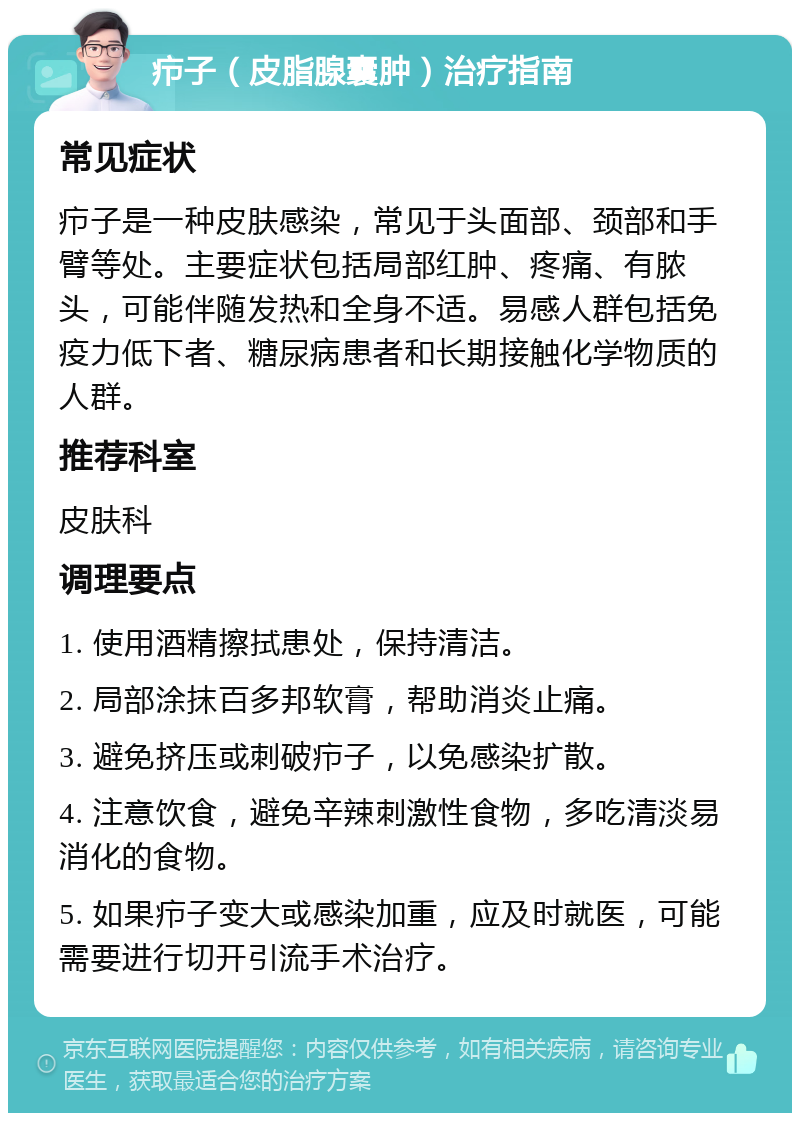 疖子（皮脂腺囊肿）治疗指南 常见症状 疖子是一种皮肤感染，常见于头面部、颈部和手臂等处。主要症状包括局部红肿、疼痛、有脓头，可能伴随发热和全身不适。易感人群包括免疫力低下者、糖尿病患者和长期接触化学物质的人群。 推荐科室 皮肤科 调理要点 1. 使用酒精擦拭患处，保持清洁。 2. 局部涂抹百多邦软膏，帮助消炎止痛。 3. 避免挤压或刺破疖子，以免感染扩散。 4. 注意饮食，避免辛辣刺激性食物，多吃清淡易消化的食物。 5. 如果疖子变大或感染加重，应及时就医，可能需要进行切开引流手术治疗。