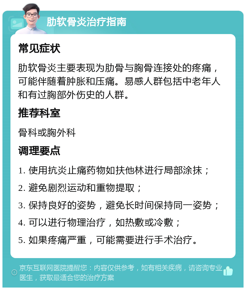 肋软骨炎治疗指南 常见症状 肋软骨炎主要表现为肋骨与胸骨连接处的疼痛，可能伴随着肿胀和压痛。易感人群包括中老年人和有过胸部外伤史的人群。 推荐科室 骨科或胸外科 调理要点 1. 使用抗炎止痛药物如扶他林进行局部涂抹； 2. 避免剧烈运动和重物提取； 3. 保持良好的姿势，避免长时间保持同一姿势； 4. 可以进行物理治疗，如热敷或冷敷； 5. 如果疼痛严重，可能需要进行手术治疗。