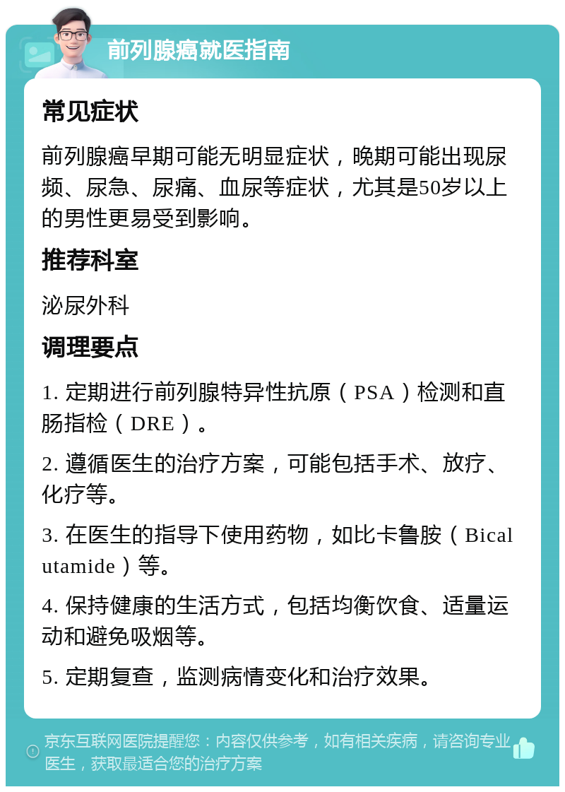 前列腺癌就医指南 常见症状 前列腺癌早期可能无明显症状，晚期可能出现尿频、尿急、尿痛、血尿等症状，尤其是50岁以上的男性更易受到影响。 推荐科室 泌尿外科 调理要点 1. 定期进行前列腺特异性抗原（PSA）检测和直肠指检（DRE）。 2. 遵循医生的治疗方案，可能包括手术、放疗、化疗等。 3. 在医生的指导下使用药物，如比卡鲁胺（Bicalutamide）等。 4. 保持健康的生活方式，包括均衡饮食、适量运动和避免吸烟等。 5. 定期复查，监测病情变化和治疗效果。