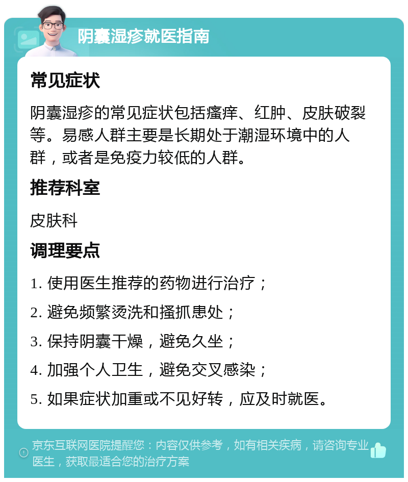 阴囊湿疹就医指南 常见症状 阴囊湿疹的常见症状包括瘙痒、红肿、皮肤破裂等。易感人群主要是长期处于潮湿环境中的人群，或者是免疫力较低的人群。 推荐科室 皮肤科 调理要点 1. 使用医生推荐的药物进行治疗； 2. 避免频繁烫洗和搔抓患处； 3. 保持阴囊干燥，避免久坐； 4. 加强个人卫生，避免交叉感染； 5. 如果症状加重或不见好转，应及时就医。