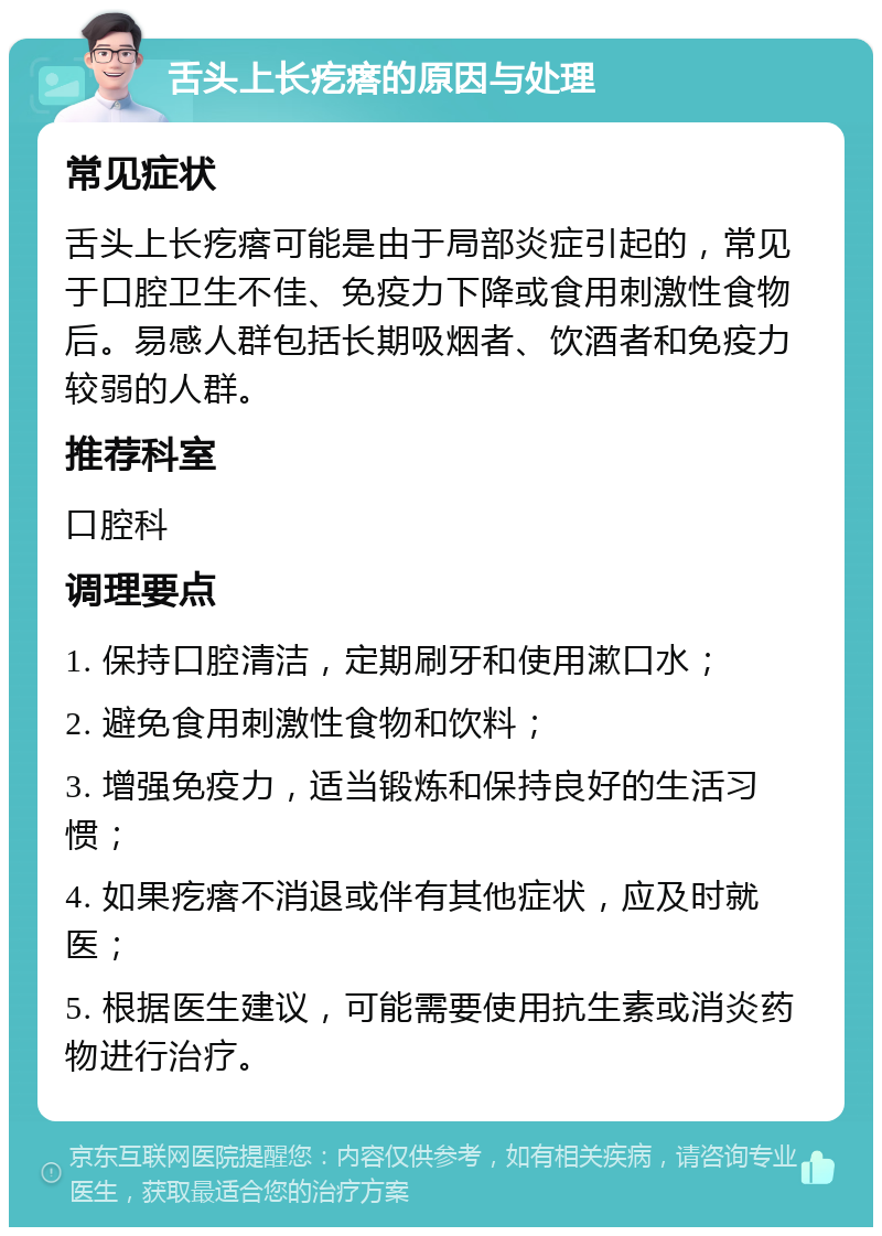 舌头上长疙瘩的原因与处理 常见症状 舌头上长疙瘩可能是由于局部炎症引起的，常见于口腔卫生不佳、免疫力下降或食用刺激性食物后。易感人群包括长期吸烟者、饮酒者和免疫力较弱的人群。 推荐科室 口腔科 调理要点 1. 保持口腔清洁，定期刷牙和使用漱口水； 2. 避免食用刺激性食物和饮料； 3. 增强免疫力，适当锻炼和保持良好的生活习惯； 4. 如果疙瘩不消退或伴有其他症状，应及时就医； 5. 根据医生建议，可能需要使用抗生素或消炎药物进行治疗。