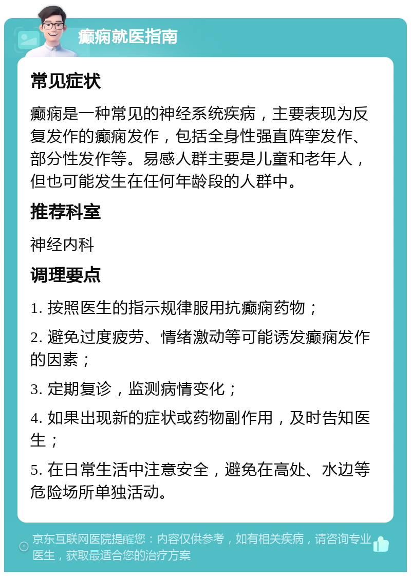 癫痫就医指南 常见症状 癫痫是一种常见的神经系统疾病，主要表现为反复发作的癫痫发作，包括全身性强直阵挛发作、部分性发作等。易感人群主要是儿童和老年人，但也可能发生在任何年龄段的人群中。 推荐科室 神经内科 调理要点 1. 按照医生的指示规律服用抗癫痫药物； 2. 避免过度疲劳、情绪激动等可能诱发癫痫发作的因素； 3. 定期复诊，监测病情变化； 4. 如果出现新的症状或药物副作用，及时告知医生； 5. 在日常生活中注意安全，避免在高处、水边等危险场所单独活动。