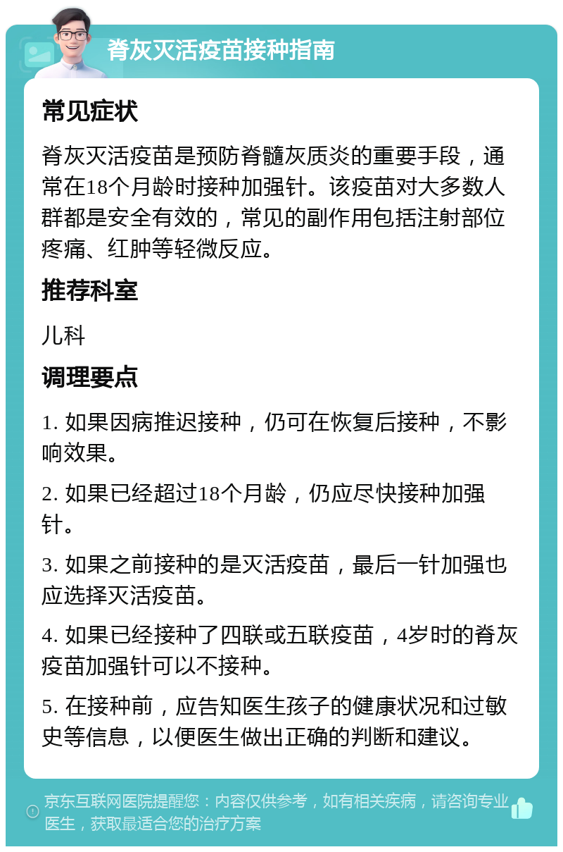 脊灰灭活疫苗接种指南 常见症状 脊灰灭活疫苗是预防脊髓灰质炎的重要手段，通常在18个月龄时接种加强针。该疫苗对大多数人群都是安全有效的，常见的副作用包括注射部位疼痛、红肿等轻微反应。 推荐科室 儿科 调理要点 1. 如果因病推迟接种，仍可在恢复后接种，不影响效果。 2. 如果已经超过18个月龄，仍应尽快接种加强针。 3. 如果之前接种的是灭活疫苗，最后一针加强也应选择灭活疫苗。 4. 如果已经接种了四联或五联疫苗，4岁时的脊灰疫苗加强针可以不接种。 5. 在接种前，应告知医生孩子的健康状况和过敏史等信息，以便医生做出正确的判断和建议。