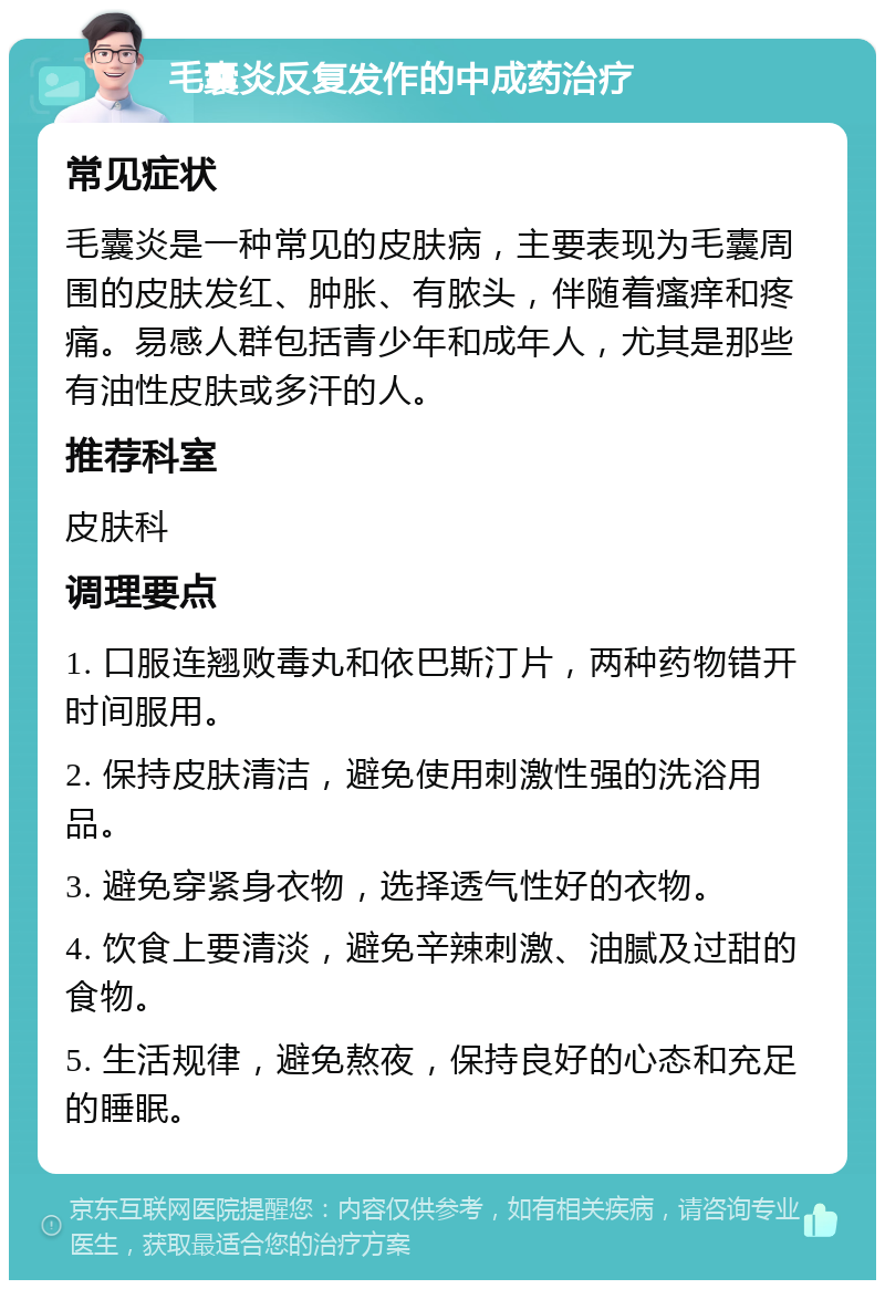 毛囊炎反复发作的中成药治疗 常见症状 毛囊炎是一种常见的皮肤病，主要表现为毛囊周围的皮肤发红、肿胀、有脓头，伴随着瘙痒和疼痛。易感人群包括青少年和成年人，尤其是那些有油性皮肤或多汗的人。 推荐科室 皮肤科 调理要点 1. 口服连翘败毒丸和依巴斯汀片，两种药物错开时间服用。 2. 保持皮肤清洁，避免使用刺激性强的洗浴用品。 3. 避免穿紧身衣物，选择透气性好的衣物。 4. 饮食上要清淡，避免辛辣刺激、油腻及过甜的食物。 5. 生活规律，避免熬夜，保持良好的心态和充足的睡眠。