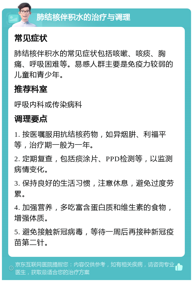 肺结核伴积水的治疗与调理 常见症状 肺结核伴积水的常见症状包括咳嗽、咳痰、胸痛、呼吸困难等。易感人群主要是免疫力较弱的儿童和青少年。 推荐科室 呼吸内科或传染病科 调理要点 1. 按医嘱服用抗结核药物，如异烟肼、利福平等，治疗期一般为一年。 2. 定期复查，包括痰涂片、PPD检测等，以监测病情变化。 3. 保持良好的生活习惯，注意休息，避免过度劳累。 4. 加强营养，多吃富含蛋白质和维生素的食物，增强体质。 5. 避免接触新冠病毒，等待一周后再接种新冠疫苗第二针。