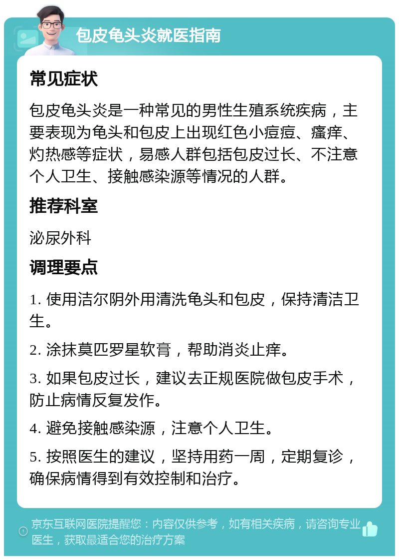 包皮龟头炎就医指南 常见症状 包皮龟头炎是一种常见的男性生殖系统疾病，主要表现为龟头和包皮上出现红色小痘痘、瘙痒、灼热感等症状，易感人群包括包皮过长、不注意个人卫生、接触感染源等情况的人群。 推荐科室 泌尿外科 调理要点 1. 使用洁尔阴外用清洗龟头和包皮，保持清洁卫生。 2. 涂抹莫匹罗星软膏，帮助消炎止痒。 3. 如果包皮过长，建议去正规医院做包皮手术，防止病情反复发作。 4. 避免接触感染源，注意个人卫生。 5. 按照医生的建议，坚持用药一周，定期复诊，确保病情得到有效控制和治疗。