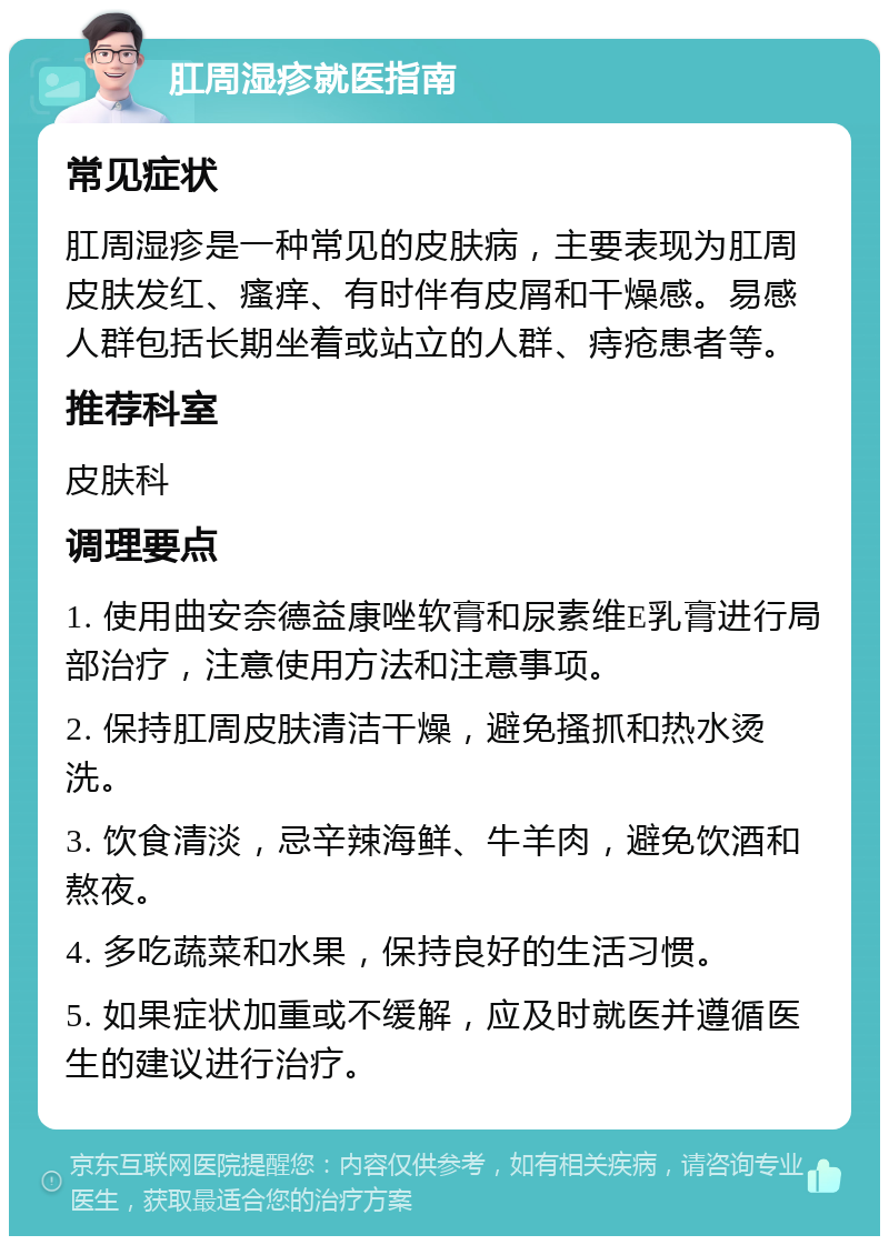 肛周湿疹就医指南 常见症状 肛周湿疹是一种常见的皮肤病，主要表现为肛周皮肤发红、瘙痒、有时伴有皮屑和干燥感。易感人群包括长期坐着或站立的人群、痔疮患者等。 推荐科室 皮肤科 调理要点 1. 使用曲安奈德益康唑软膏和尿素维E乳膏进行局部治疗，注意使用方法和注意事项。 2. 保持肛周皮肤清洁干燥，避免搔抓和热水烫洗。 3. 饮食清淡，忌辛辣海鲜、牛羊肉，避免饮酒和熬夜。 4. 多吃蔬菜和水果，保持良好的生活习惯。 5. 如果症状加重或不缓解，应及时就医并遵循医生的建议进行治疗。