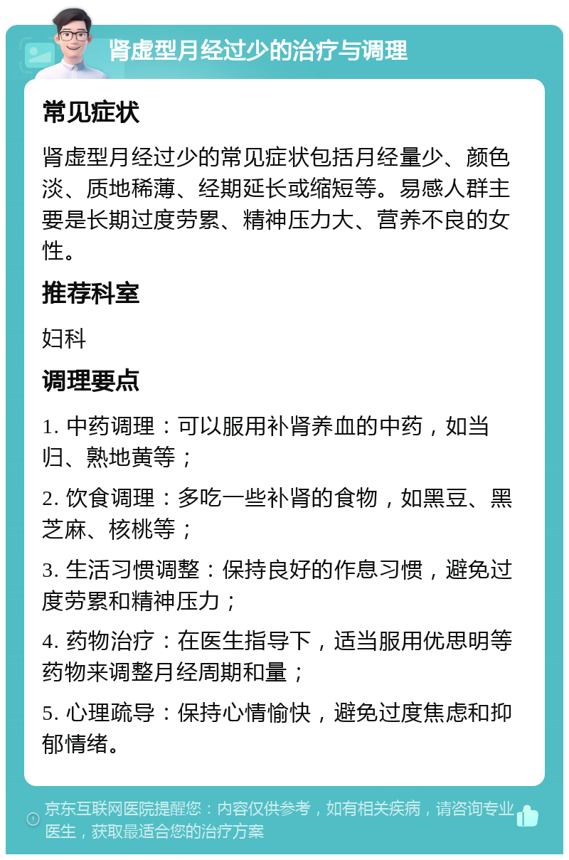 肾虚型月经过少的治疗与调理 常见症状 肾虚型月经过少的常见症状包括月经量少、颜色淡、质地稀薄、经期延长或缩短等。易感人群主要是长期过度劳累、精神压力大、营养不良的女性。 推荐科室 妇科 调理要点 1. 中药调理：可以服用补肾养血的中药，如当归、熟地黄等； 2. 饮食调理：多吃一些补肾的食物，如黑豆、黑芝麻、核桃等； 3. 生活习惯调整：保持良好的作息习惯，避免过度劳累和精神压力； 4. 药物治疗：在医生指导下，适当服用优思明等药物来调整月经周期和量； 5. 心理疏导：保持心情愉快，避免过度焦虑和抑郁情绪。