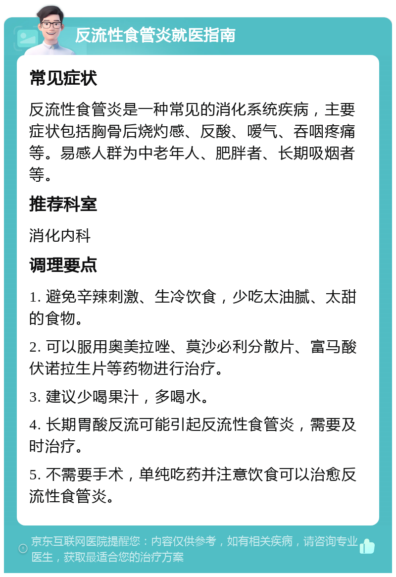 反流性食管炎就医指南 常见症状 反流性食管炎是一种常见的消化系统疾病，主要症状包括胸骨后烧灼感、反酸、嗳气、吞咽疼痛等。易感人群为中老年人、肥胖者、长期吸烟者等。 推荐科室 消化内科 调理要点 1. 避免辛辣刺激、生冷饮食，少吃太油腻、太甜的食物。 2. 可以服用奥美拉唑、莫沙必利分散片、富马酸伏诺拉生片等药物进行治疗。 3. 建议少喝果汁，多喝水。 4. 长期胃酸反流可能引起反流性食管炎，需要及时治疗。 5. 不需要手术，单纯吃药并注意饮食可以治愈反流性食管炎。