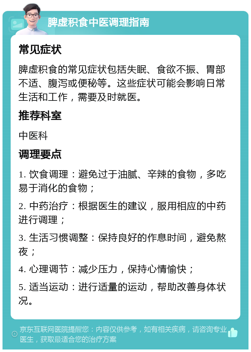 脾虚积食中医调理指南 常见症状 脾虚积食的常见症状包括失眠、食欲不振、胃部不适、腹泻或便秘等。这些症状可能会影响日常生活和工作，需要及时就医。 推荐科室 中医科 调理要点 1. 饮食调理：避免过于油腻、辛辣的食物，多吃易于消化的食物； 2. 中药治疗：根据医生的建议，服用相应的中药进行调理； 3. 生活习惯调整：保持良好的作息时间，避免熬夜； 4. 心理调节：减少压力，保持心情愉快； 5. 适当运动：进行适量的运动，帮助改善身体状况。