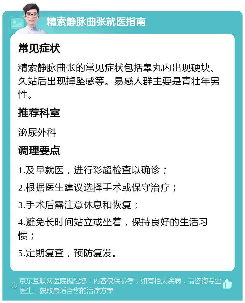 精索静脉曲张就医指南 常见症状 精索静脉曲张的常见症状包括睾丸内出现硬块、久站后出现掉坠感等。易感人群主要是青壮年男性。 推荐科室 泌尿外科 调理要点 1.及早就医，进行彩超检查以确诊； 2.根据医生建议选择手术或保守治疗； 3.手术后需注意休息和恢复； 4.避免长时间站立或坐着，保持良好的生活习惯； 5.定期复查，预防复发。