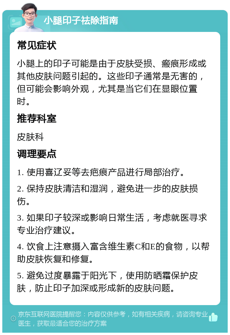 小腿印子祛除指南 常见症状 小腿上的印子可能是由于皮肤受损、瘢痕形成或其他皮肤问题引起的。这些印子通常是无害的，但可能会影响外观，尤其是当它们在显眼位置时。 推荐科室 皮肤科 调理要点 1. 使用喜辽妥等去疤痕产品进行局部治疗。 2. 保持皮肤清洁和湿润，避免进一步的皮肤损伤。 3. 如果印子较深或影响日常生活，考虑就医寻求专业治疗建议。 4. 饮食上注意摄入富含维生素C和E的食物，以帮助皮肤恢复和修复。 5. 避免过度暴露于阳光下，使用防晒霜保护皮肤，防止印子加深或形成新的皮肤问题。