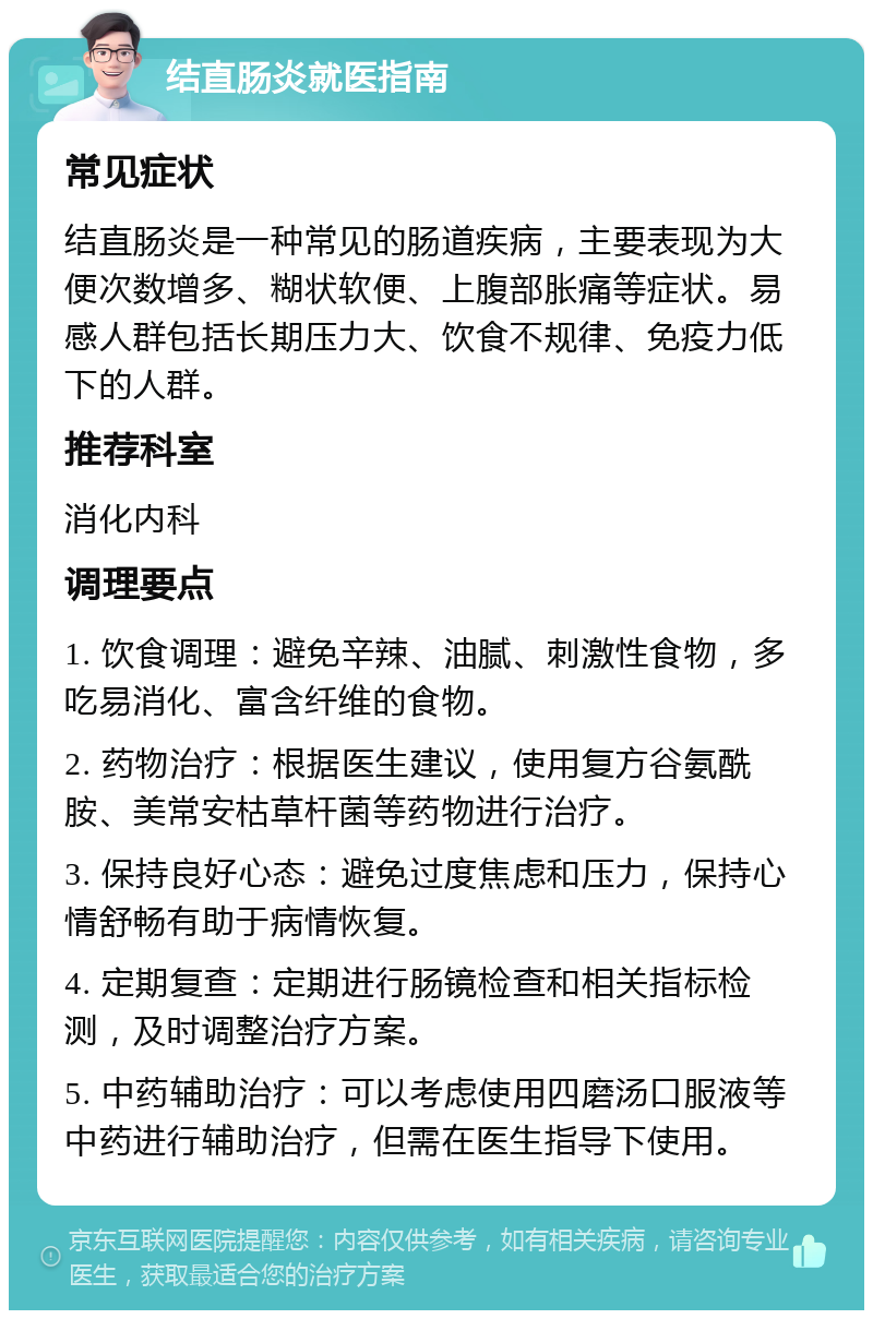 结直肠炎就医指南 常见症状 结直肠炎是一种常见的肠道疾病，主要表现为大便次数增多、糊状软便、上腹部胀痛等症状。易感人群包括长期压力大、饮食不规律、免疫力低下的人群。 推荐科室 消化内科 调理要点 1. 饮食调理：避免辛辣、油腻、刺激性食物，多吃易消化、富含纤维的食物。 2. 药物治疗：根据医生建议，使用复方谷氨酰胺、美常安枯草杆菌等药物进行治疗。 3. 保持良好心态：避免过度焦虑和压力，保持心情舒畅有助于病情恢复。 4. 定期复查：定期进行肠镜检查和相关指标检测，及时调整治疗方案。 5. 中药辅助治疗：可以考虑使用四磨汤口服液等中药进行辅助治疗，但需在医生指导下使用。