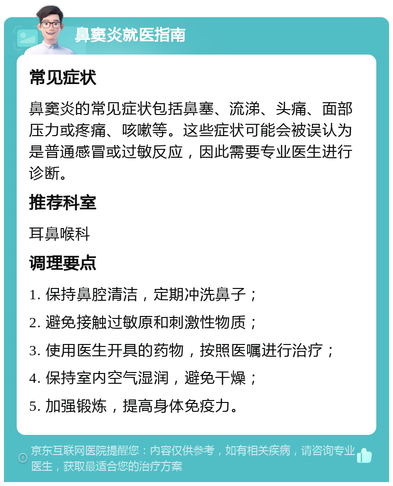 鼻窦炎就医指南 常见症状 鼻窦炎的常见症状包括鼻塞、流涕、头痛、面部压力或疼痛、咳嗽等。这些症状可能会被误认为是普通感冒或过敏反应，因此需要专业医生进行诊断。 推荐科室 耳鼻喉科 调理要点 1. 保持鼻腔清洁，定期冲洗鼻子； 2. 避免接触过敏原和刺激性物质； 3. 使用医生开具的药物，按照医嘱进行治疗； 4. 保持室内空气湿润，避免干燥； 5. 加强锻炼，提高身体免疫力。