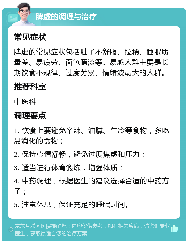 脾虚的调理与治疗 常见症状 脾虚的常见症状包括肚子不舒服、拉稀、睡眠质量差、易疲劳、面色暗淡等。易感人群主要是长期饮食不规律、过度劳累、情绪波动大的人群。 推荐科室 中医科 调理要点 1. 饮食上要避免辛辣、油腻、生冷等食物，多吃易消化的食物； 2. 保持心情舒畅，避免过度焦虑和压力； 3. 适当进行体育锻炼，增强体质； 4. 中药调理，根据医生的建议选择合适的中药方子； 5. 注意休息，保证充足的睡眠时间。