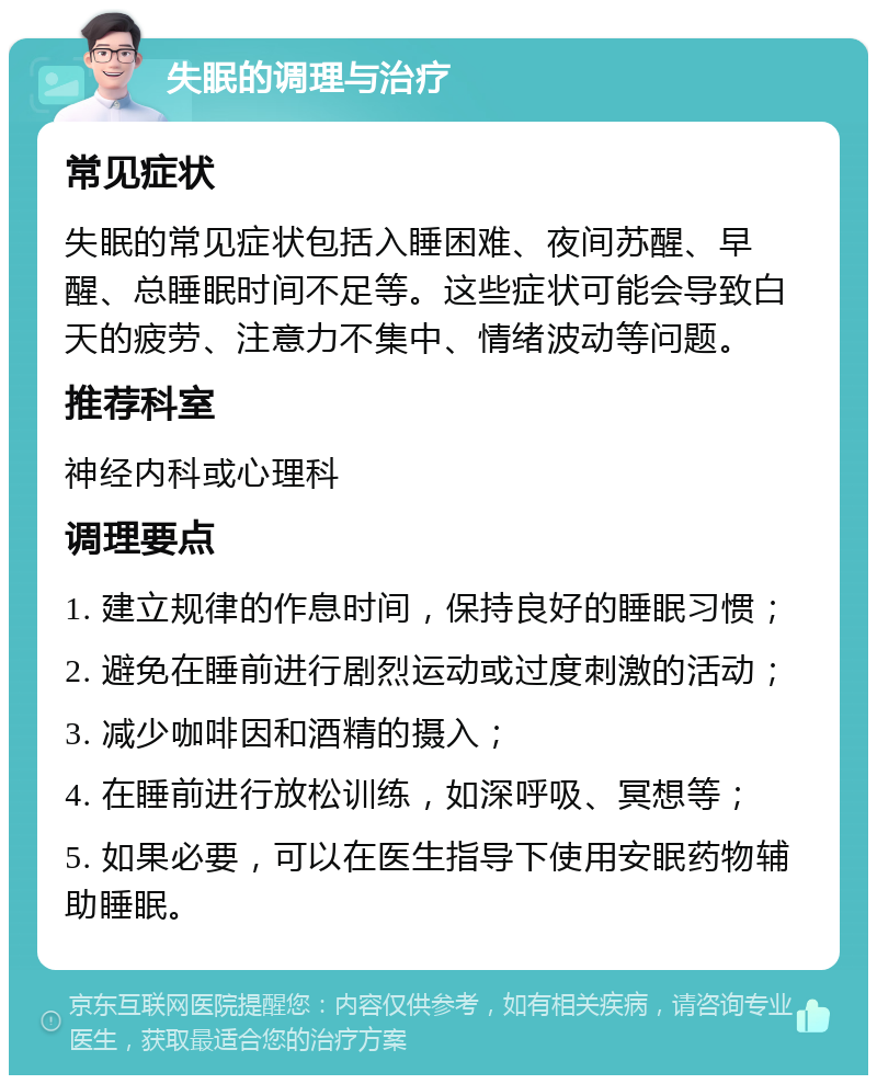 失眠的调理与治疗 常见症状 失眠的常见症状包括入睡困难、夜间苏醒、早醒、总睡眠时间不足等。这些症状可能会导致白天的疲劳、注意力不集中、情绪波动等问题。 推荐科室 神经内科或心理科 调理要点 1. 建立规律的作息时间，保持良好的睡眠习惯； 2. 避免在睡前进行剧烈运动或过度刺激的活动； 3. 减少咖啡因和酒精的摄入； 4. 在睡前进行放松训练，如深呼吸、冥想等； 5. 如果必要，可以在医生指导下使用安眠药物辅助睡眠。